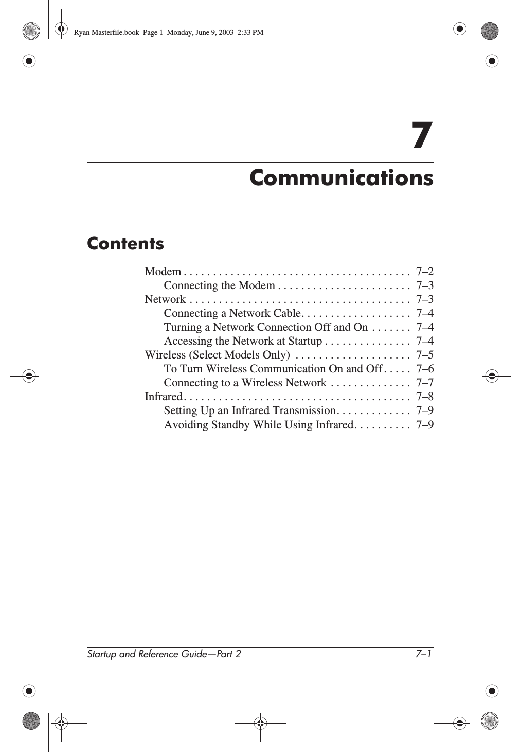 Startup and Reference Guide—Part 2 7–17CommunicationsContentsModem . . . . . . . . . . . . . . . . . . . . . . . . . . . . . . . . . . . . . . .  7–2Connecting the Modem . . . . . . . . . . . . . . . . . . . . . . .  7–3Network . . . . . . . . . . . . . . . . . . . . . . . . . . . . . . . . . . . . . .  7–3Connecting a Network Cable. . . . . . . . . . . . . . . . . . .  7–4Turning a Network Connection Off and On . . . . . . .  7–4Accessing the Network at Startup . . . . . . . . . . . . . . .  7–4Wireless (Select Models Only)  . . . . . . . . . . . . . . . . . . . .  7–5To Turn Wireless Communication On and Off . . . . .  7–6Connecting to a Wireless Network . . . . . . . . . . . . . .  7–7Infrared. . . . . . . . . . . . . . . . . . . . . . . . . . . . . . . . . . . . . . .  7–8Setting Up an Infrared Transmission. . . . . . . . . . . . .  7–9Avoiding Standby While Using Infrared. . . . . . . . . .  7–9Ryan Masterfile.book  Page 1  Monday, June 9, 2003  2:33 PM