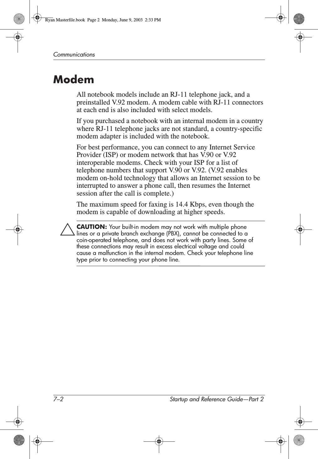 7–2 Startup and Reference Guide—Part 2CommunicationsModemAll notebook models include an RJ-11 telephone jack, and a preinstalled V.92 modem. A modem cable with RJ-11 connectors at each end is also included with select models. If you purchased a notebook with an internal modem in a country where RJ-11 telephone jacks are not standard, a country-specific modem adapter is included with the notebook.For best performance, you can connect to any Internet Service Provider (ISP) or modem network that has V.90 or V.92 interoperable modems. Check with your ISP for a list of telephone numbers that support V.90 or V.92. (V.92 enables modem on-hold technology that allows an Internet session to be interrupted to answer a phone call, then resumes the Internet session after the call is complete.)The maximum speed for faxing is 14.4 Kbps, even though the modem is capable of downloading at higher speeds.ÄCAUTION: Your built-in modem may not work with multiple phone lines or a private branch exchange (PBX), cannot be connected to a coin-operated telephone, and does not work with party lines. Some of these connections may result in excess electrical voltage and could cause a malfunction in the internal modem. Check your telephone line type prior to connecting your phone line.Ryan Masterfile.book  Page 2  Monday, June 9, 2003  2:33 PM