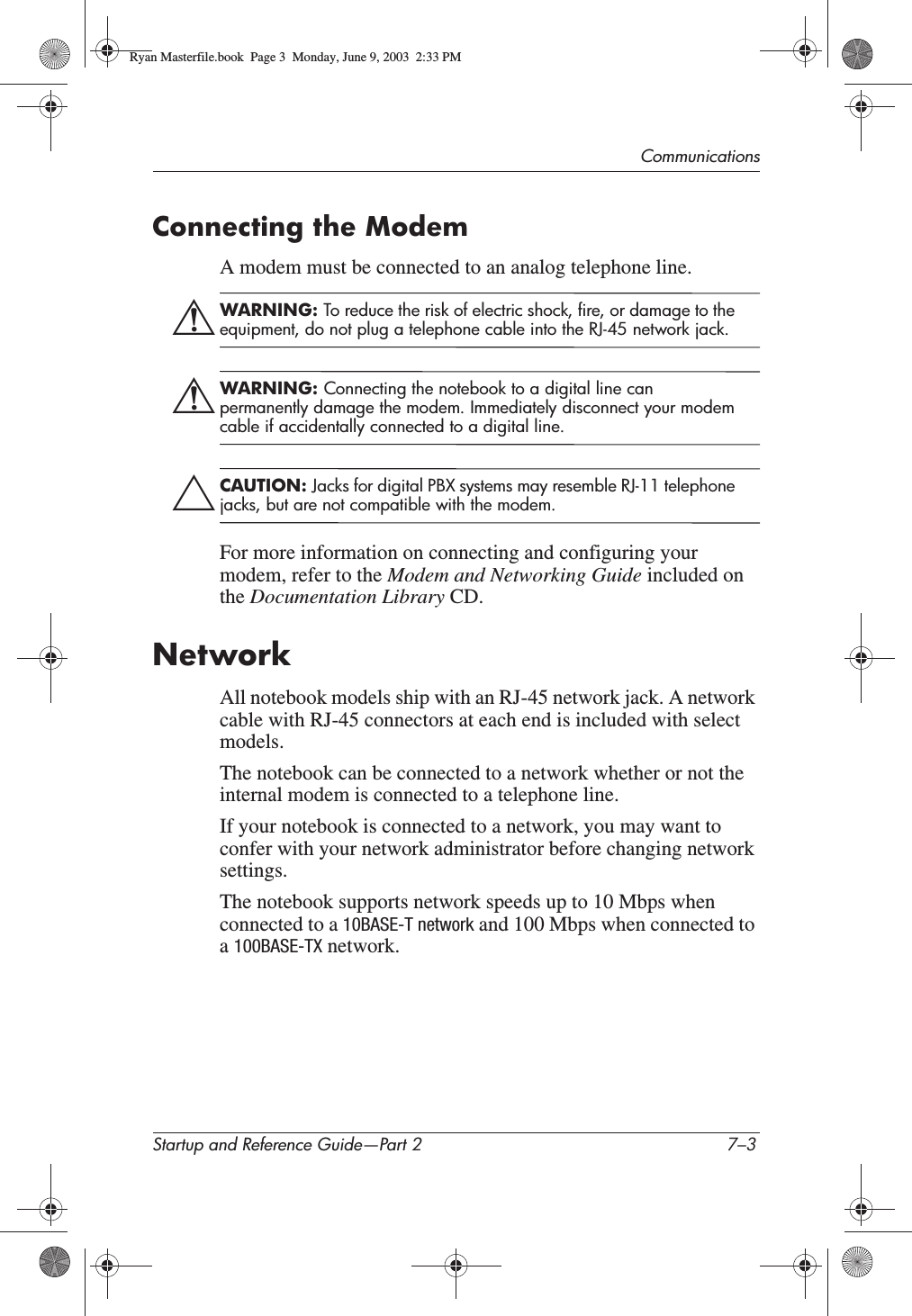 CommunicationsStartup and Reference Guide—Part 2 7–3Connecting the ModemA modem must be connected to an analog telephone line.ÅWARNING: To reduce the risk of electric shock, fire, or damage to the equipment, do not plug a telephone cable into the RJ-45 network jack.ÅWARNING: Connecting the notebook to a digital line can permanently damage the modem. Immediately disconnect your modem cable if accidentally connected to a digital line.ÄCAUTION: Jacks for digital PBX systems may resemble RJ-11 telephone jacks, but are not compatible with the modem.For more information on connecting and configuring your modem, refer to the Modem and Networking Guide included on the Documentation Library CD.NetworkAll notebook models ship with an RJ-45 network jack. A network cable with RJ-45 connectors at each end is included with select models.The notebook can be connected to a network whether or not the internal modem is connected to a telephone line.If your notebook is connected to a network, you may want to confer with your network administrator before changing network settings.The notebook supports network speeds up to 10 Mbps when connected to a 10BASE-T network and 100 Mbps when connected to a100BASE-TX network.Ryan Masterfile.book  Page 3  Monday, June 9, 2003  2:33 PM