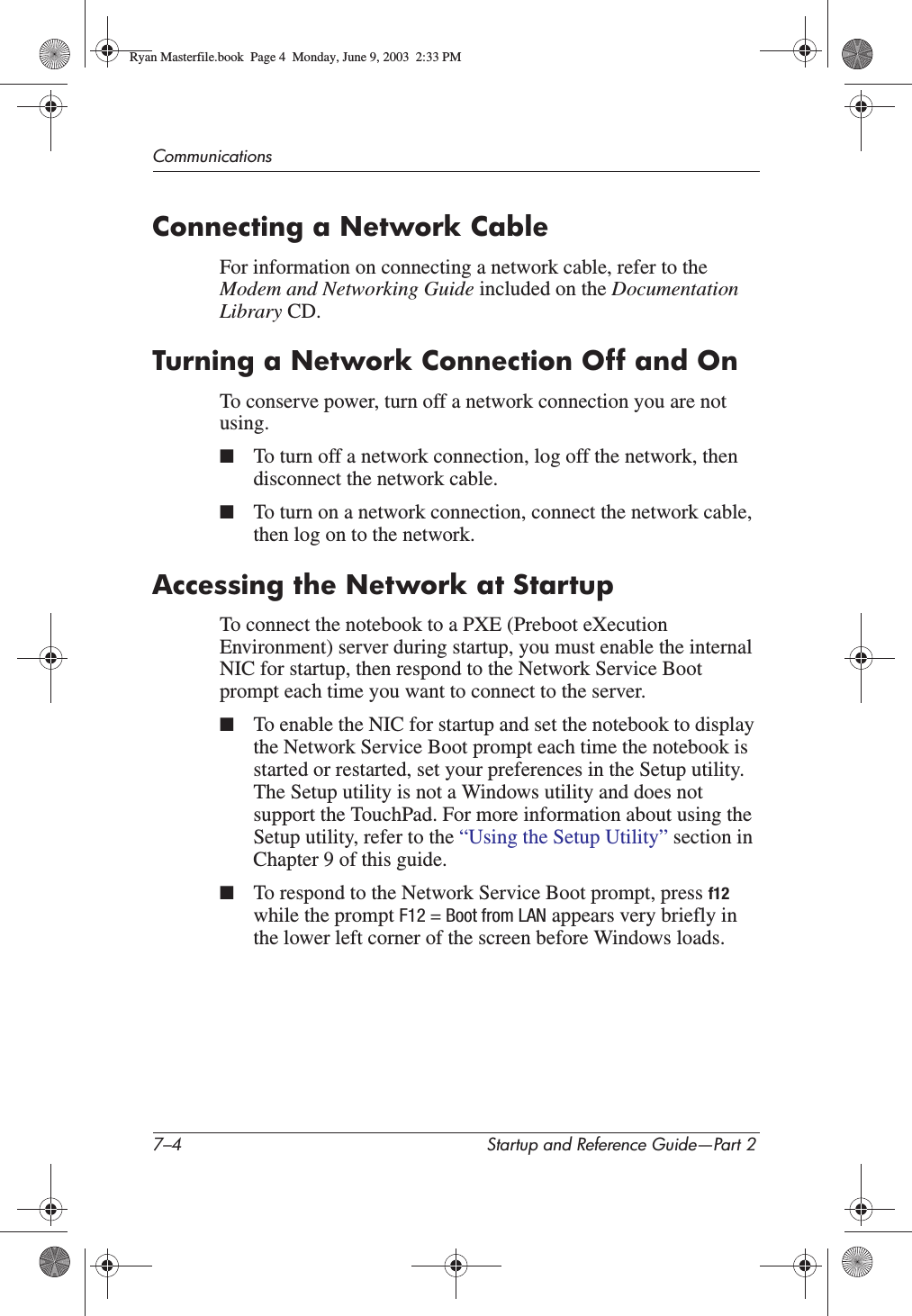 7–4 Startup and Reference Guide—Part 2CommunicationsConnecting a Network CableFor information on connecting a network cable, refer to the Modem and Networking Guide included on the DocumentationLibrary CD.Turning a Network Connection Off and OnTo conserve power, turn off a network connection you are not using.■To turn off a network connection, log off the network, then disconnect the network cable.■To turn on a network connection, connect the network cable, then log on to the network.Accessing the Network at StartupTo connect the notebook to a PXE (Preboot eXecution Environment) server during startup, you must enable the internal NIC for startup, then respond to the Network Service Boot prompt each time you want to connect to the server.■To enable the NIC for startup and set the notebook to display the Network Service Boot prompt each time the notebook is started or restarted, set your preferences in the Setup utility. The Setup utility is not a Windows utility and does not support the TouchPad. For more information about using the Setup utility, refer to the “Using the Setup Utility” section in Chapter 9 of this guide.■To respond to the Network Service Boot prompt, press f12while the prompt F12 = Boot from LAN appears very briefly in the lower left corner of the screen before Windows loads.Ryan Masterfile.book  Page 4  Monday, June 9, 2003  2:33 PM