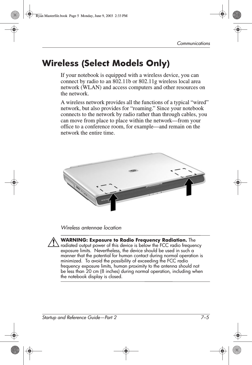 CommunicationsStartup and Reference Guide—Part 2 7–5Wireless (Select Models Only)If your notebook is equipped with a wireless device, you can connect by radio to an 802.11b or 802.11g wireless local area network (WLAN) and access computers and other resources on the network.A wireless network provides all the functions of a typical “wired” network, but also provides for “roaming.” Since your notebook connects to the network by radio rather than through cables, you can move from place to place within the network—from your office to a conference room, for example—and remain on the network the entire time.Wireless antennae locationÅWARNING: Exposure to Radio Frequency Radiation. The radiated output power of this device is below the FCC radio frequency exposure limits.  Nevertheless, the device should be used in such a manner that the potential for human contact during normal operation is minimized.  To avoid the possibility of exceeding the FCC radio frequency exposure limits, human proximity to the antenna should not be less than 20 cm (8 inches) during normal operation, including when the notebook display is closed.Ryan Masterfile.book  Page 5  Monday, June 9, 2003  2:33 PM