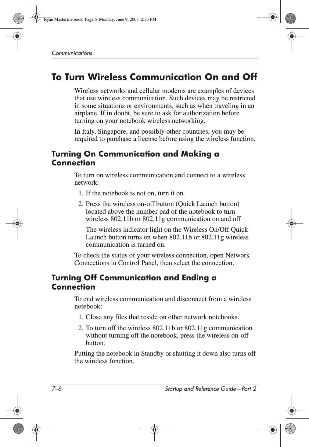 7–6 Startup and Reference Guide—Part 2CommunicationsTo Turn Wireless Communication On and OffWireless networks and cellular modems are examples of devices that use wireless communication. Such devices may be restricted in some situations or environments, such as when traveling in an airplane. If in doubt, be sure to ask for authorization before turning on your notebook wireless networking.In Italy, Singapore, and possibly other countries, you may be required to purchase a license before using the wireless function.Turning On Communication and Making a ConnectionTo turn on wireless communication and connect to a wireless network:1. If the notebook is not on, turn it on.2. Press the wireless on-off button (Quick Launch button) located above the number pad of the notebook to turn wireless 802.11b or 802.11g communication on and offThe wireless indicator light on the Wireless On/Off Quick Launch button turns on when 802.11b or 802.11g wireless communication is turned on.To check the status of your wireless connection, open Network Connections in Control Panel, then select the connection.Turning Off Communication and Ending a ConnectionTo end wireless communication and disconnect from a wireless notebook:1. Close any files that reside on other network notebooks.2. To turn off the wireless 802.11b or 802.11g communication without turning off the notebook, press the wireless on-off button.Putting the notebook in Standby or shutting it down also turns off the wireless function.Ryan Masterfile.book  Page 6  Monday, June 9, 2003  2:33 PM