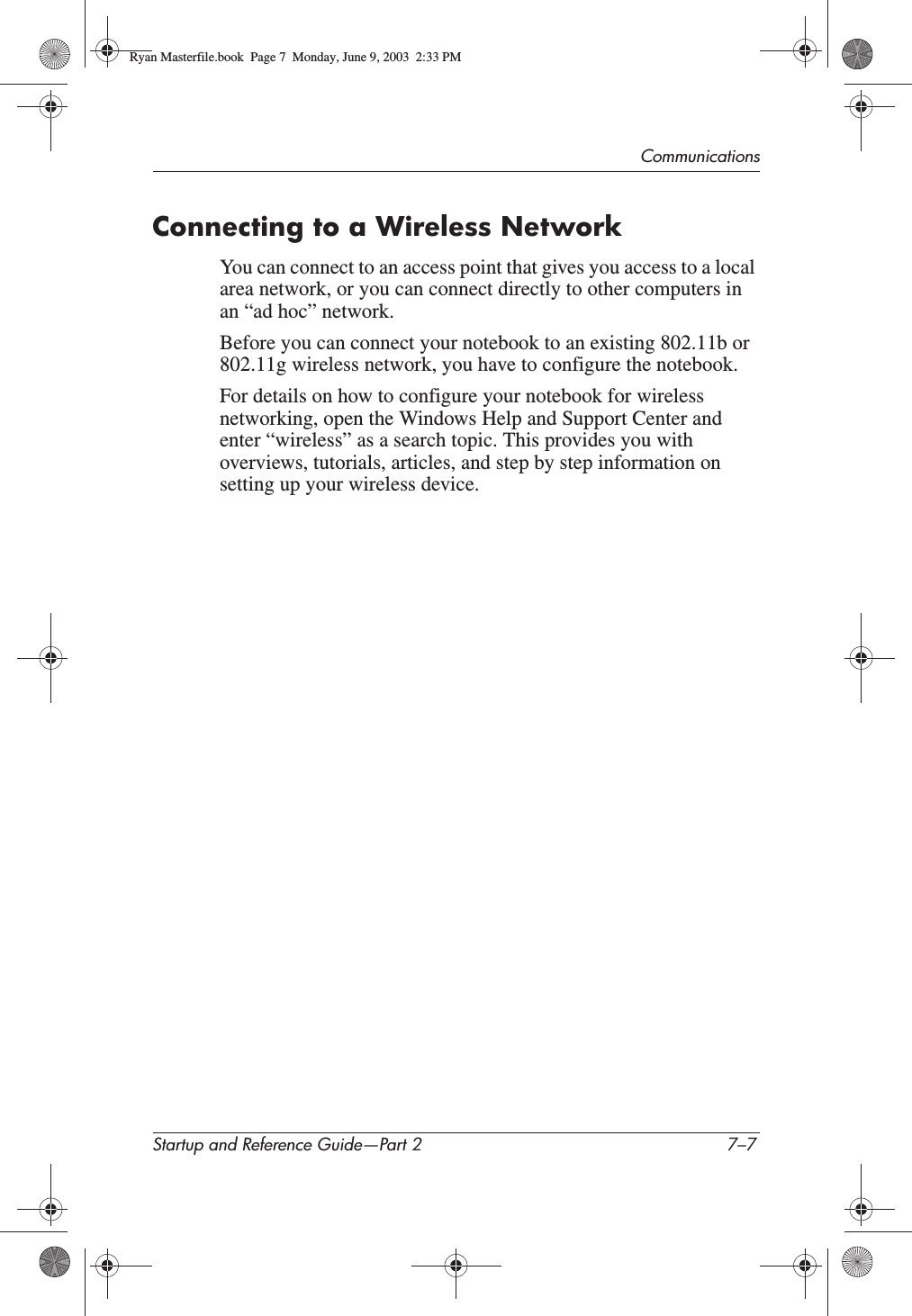 CommunicationsStartup and Reference Guide—Part 2 7–7Connecting to a Wireless NetworkYou can connect to an access point that gives you access to a local area network, or you can connect directly to other computers in an “ad hoc” network.Before you can connect your notebook to an existing 802.11b or 802.11g wireless network, you have to configure the notebook.For details on how to configure your notebook for wireless networking, open the Windows Help and Support Center and enter “wireless” as a search topic. This provides you with overviews, tutorials, articles, and step by step information on setting up your wireless device.Ryan Masterfile.book  Page 7  Monday, June 9, 2003  2:33 PM