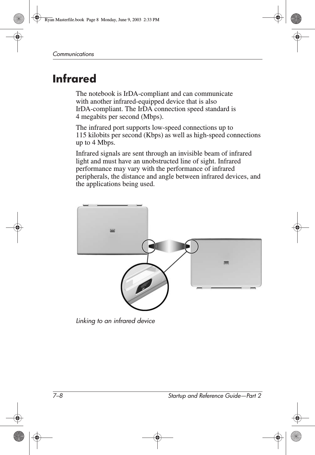 7–8 Startup and Reference Guide—Part 2CommunicationsInfraredThe notebook is IrDA-compliant and can communicate with another infrared-equipped device that is also IrDA-compliant. The IrDA connection speed standard is 4 megabits per second (Mbps).The infrared port supports low-speed connections up to 115 kilobits per second (Kbps) as well as high-speed connections up to 4 Mbps.Infrared signals are sent through an invisible beam of infrared light and must have an unobstructed line of sight. Infrared performance may vary with the performance of infrared peripherals, the distance and angle between infrared devices, and the applications being used.Linking to an infrared deviceRyan Masterfile.book  Page 8  Monday, June 9, 2003  2:33 PM