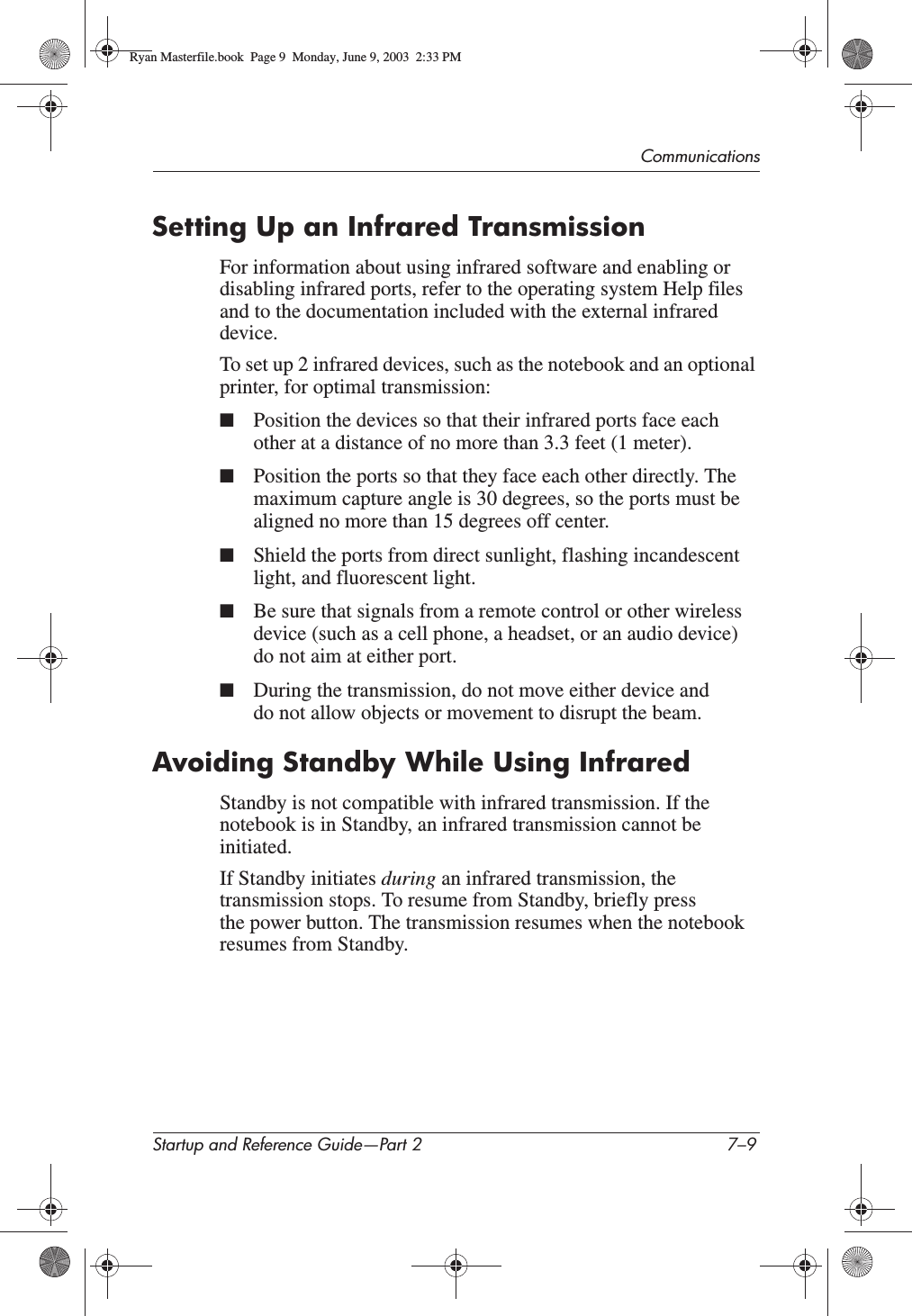 CommunicationsStartup and Reference Guide—Part 2 7–9Setting Up an Infrared TransmissionFor information about using infrared software and enabling or disabling infrared ports, refer to the operating system Help files and to the documentation included with the external infrared device.To set up 2 infrared devices, such as the notebook and an optional printer, for optimal transmission:■Position the devices so that their infrared ports face each other at a distance of no more than 3.3 feet (1 meter).■Position the ports so that they face each other directly. The maximum capture angle is 30 degrees, so the ports must be aligned no more than 15 degrees off center.■Shield the ports from direct sunlight, flashing incandescent light, and fluorescent light.■Be sure that signals from a remote control or other wireless device (such as a cell phone, a headset, or an audio device) do not aim at either port.■During the transmission, do not move either device and do not allow objects or movement to disrupt the beam.Avoiding Standby While Using InfraredStandby is not compatible with infrared transmission. If the notebook is in Standby, an infrared transmission cannot be initiated.If Standby initiates during an infrared transmission, the transmission stops. To resume from Standby, briefly press the power button. The transmission resumes when the notebook resumes from Standby.Ryan Masterfile.book  Page 9  Monday, June 9, 2003  2:33 PM