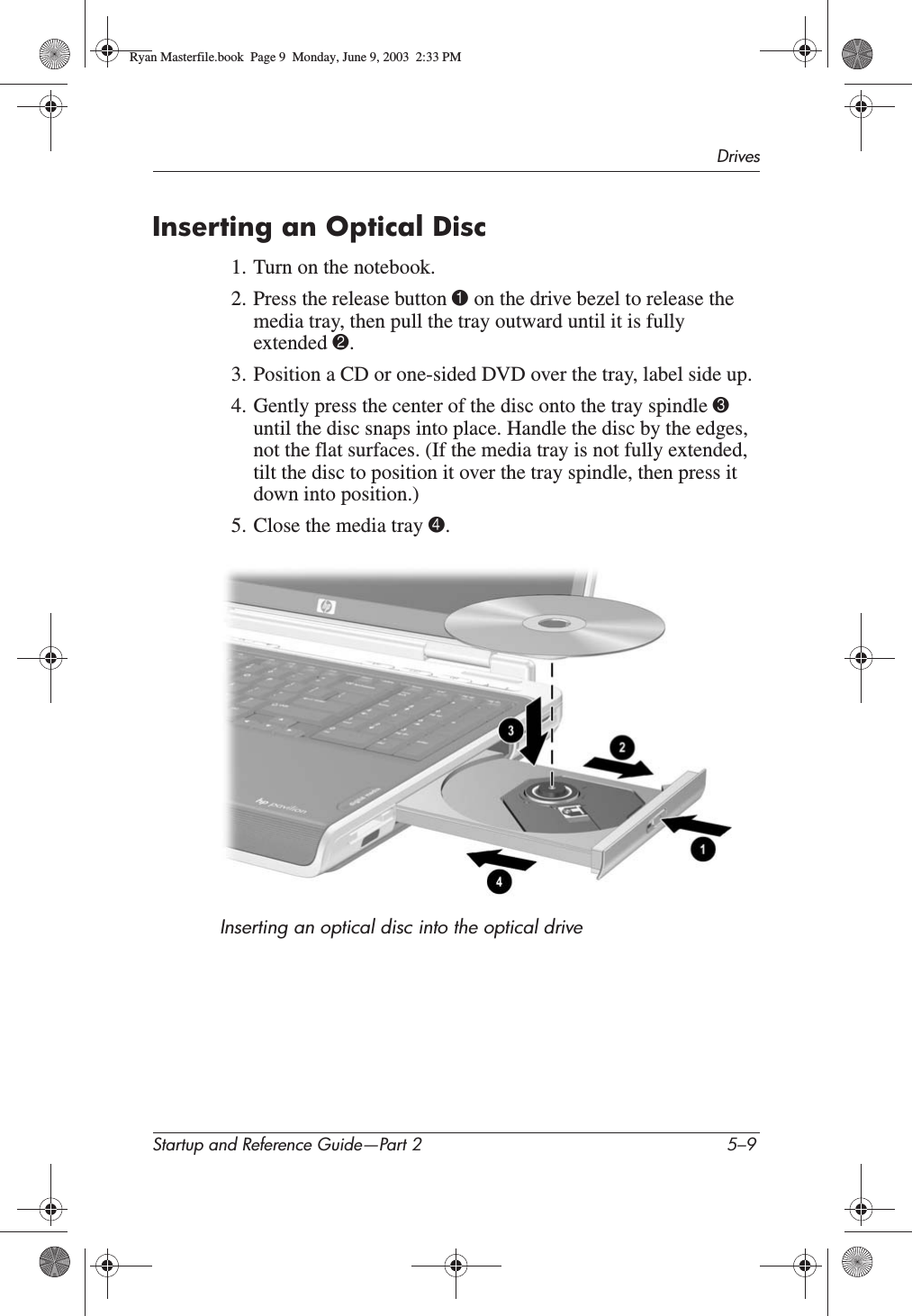 DrivesStartup and Reference Guide—Part 2 5–9Inserting an Optical Disc1. Turn on the notebook.2. Press the release button 1 on the drive bezel to release the media tray, then pull the tray outward until it is fully extended 2.3. Position a CD or one-sided DVD over the tray, label side up.4. Gently press the center of the disc onto the tray spindle 3until the disc snaps into place. Handle the disc by the edges, not the flat surfaces. (If the media tray is not fully extended, tilt the disc to position it over the tray spindle, then press it down into position.)5. Close the media tray 4.Inserting an optical disc into the optical driveRyan Masterfile.book  Page 9  Monday, June 9, 2003  2:33 PM