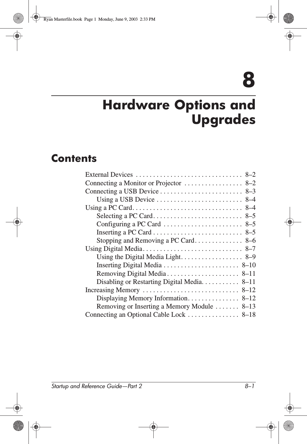 Startup and Reference Guide—Part 2 8–18Hardware Options andUpgradesContentsExternal Devices  . . . . . . . . . . . . . . . . . . . . . . . . . . . . . . .  8–2Connecting a Monitor or Projector  . . . . . . . . . . . . . . . . .  8–2Connecting a USB Device . . . . . . . . . . . . . . . . . . . . . . . .  8–3Using a USB Device . . . . . . . . . . . . . . . . . . . . . . . . .  8–4Using a PC Card. . . . . . . . . . . . . . . . . . . . . . . . . . . . . . . .  8–4Selecting a PC Card. . . . . . . . . . . . . . . . . . . . . . . . . .  8–5Configuring a PC Card  . . . . . . . . . . . . . . . . . . . . . . .  8–5Inserting a PC Card . . . . . . . . . . . . . . . . . . . . . . . . . .  8–5Stopping and Removing a PC Card. . . . . . . . . . . . . .  8–6Using Digital Media. . . . . . . . . . . . . . . . . . . . . . . . . . . . .  8–7Using the Digital Media Light. . . . . . . . . . . . . . . . . .  8–9Inserting Digital Media . . . . . . . . . . . . . . . . . . . . . .  8–10Removing Digital Media . . . . . . . . . . . . . . . . . . . . .  8–11Disabling or Restarting Digital Media. . . . . . . . . . .  8–11Increasing Memory  . . . . . . . . . . . . . . . . . . . . . . . . . . . .  8–12Displaying Memory Information. . . . . . . . . . . . . . .  8–12Removing or Inserting a Memory Module  . . . . . . .  8–13Connecting an Optional Cable Lock  . . . . . . . . . . . . . . .  8–18Ryan Masterfile.book  Page 1  Monday, June 9, 2003  2:33 PM