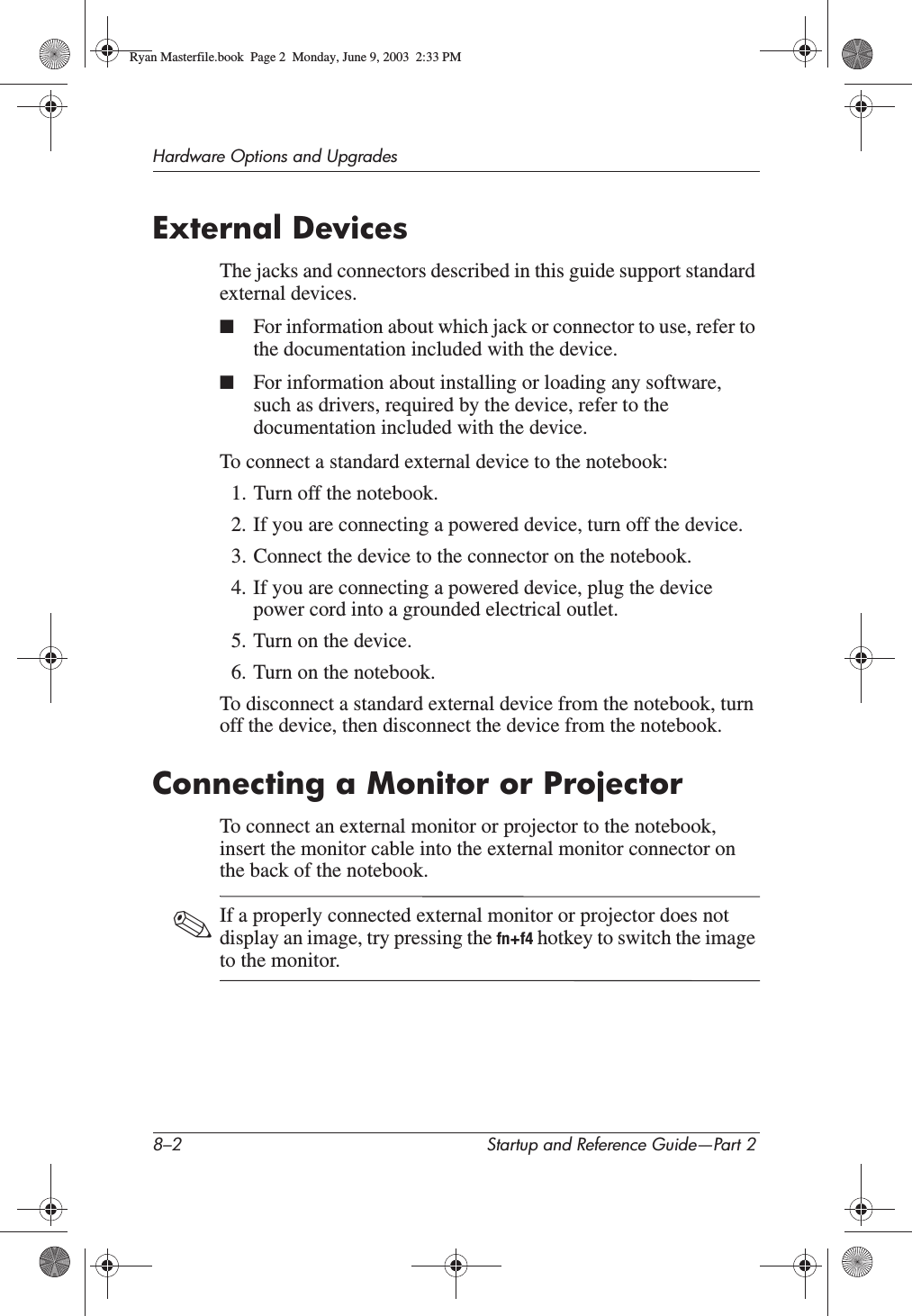 8–2 Startup and Reference Guide—Part 2Hardware Options and UpgradesExternal DevicesThe jacks and connectors described in this guide support standard external devices.■For information about which jack or connector to use, refer to the documentation included with the device.■For information about installing or loading any software, such as drivers, required by the device, refer to the documentation included with the device.To connect a standard external device to the notebook:1. Turn off the notebook.2. If you are connecting a powered device, turn off the device.3. Connect the device to the connector on the notebook.4. If you are connecting a powered device, plug the device power cord into a grounded electrical outlet.5. Turn on the device.6. Turn on the notebook.To disconnect a standard external device from the notebook, turn off the device, then disconnect the device from the notebook.Connecting a Monitor or ProjectorTo connect an external monitor or projector to the notebook, insert the monitor cable into the external monitor connector on the back of the notebook.✎If a properly connected external monitor or projector does not display an image, try pressing the fn+f4 hotkey to switch the image to the monitor.Ryan Masterfile.book  Page 2  Monday, June 9, 2003  2:33 PM