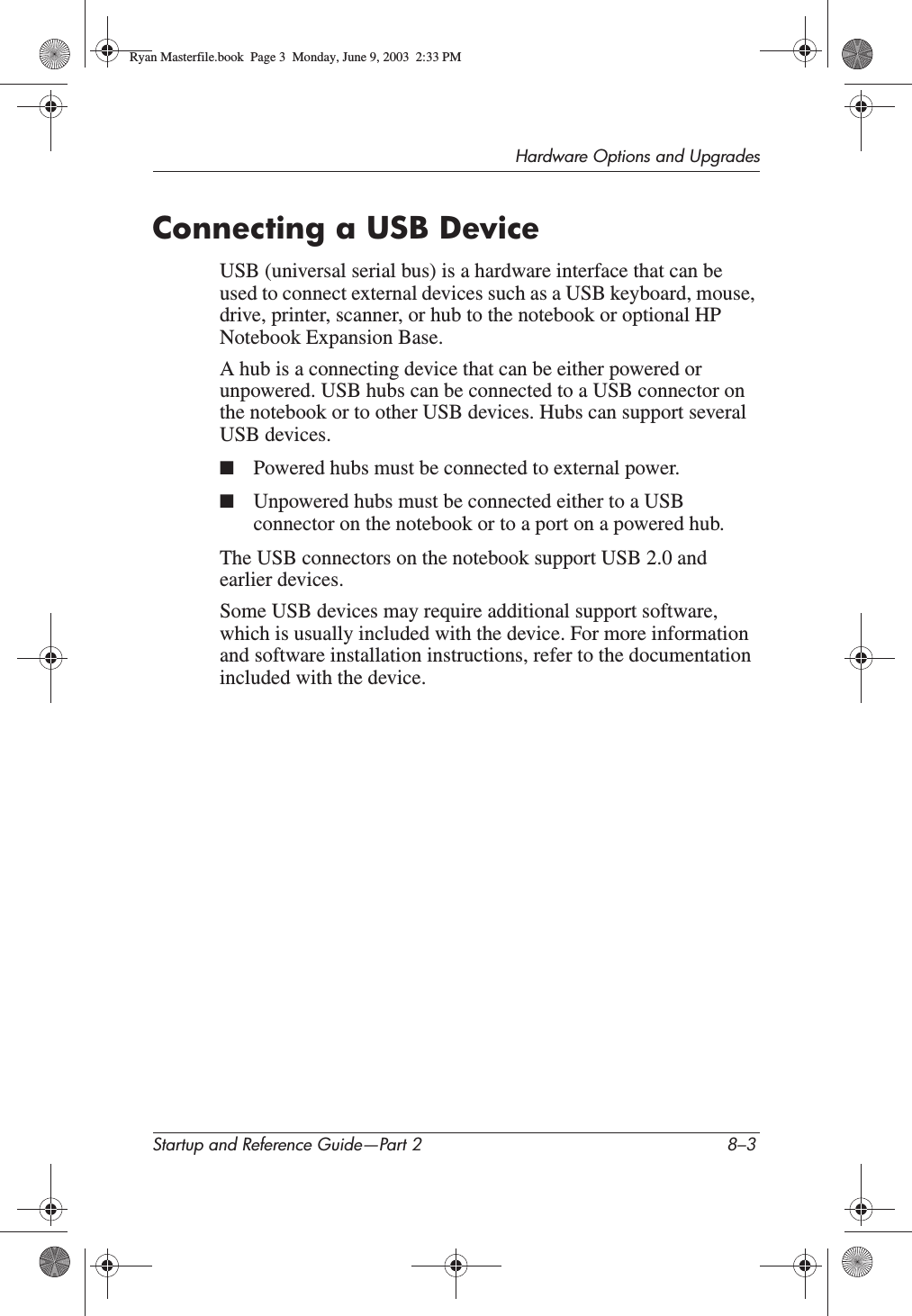Hardware Options and UpgradesStartup and Reference Guide—Part 2 8–3Connecting a USB DeviceUSB (universal serial bus) is a hardware interface that can be used to connect external devices such as a USB keyboard, mouse, drive, printer, scanner, or hub to the notebook or optional HP Notebook Expansion Base.A hub is a connecting device that can be either powered or unpowered. USB hubs can be connected to a USB connector on the notebook or to other USB devices. Hubs can support several USB devices.■Powered hubs must be connected to external power.■Unpowered hubs must be connected either to a USB connector on the notebook or to a port on a powered hub.The USB connectors on the notebook support USB 2.0 and earlier devices.Some USB devices may require additional support software, which is usually included with the device. For more information and software installation instructions, refer to the documentation included with the device.Ryan Masterfile.book  Page 3  Monday, June 9, 2003  2:33 PM