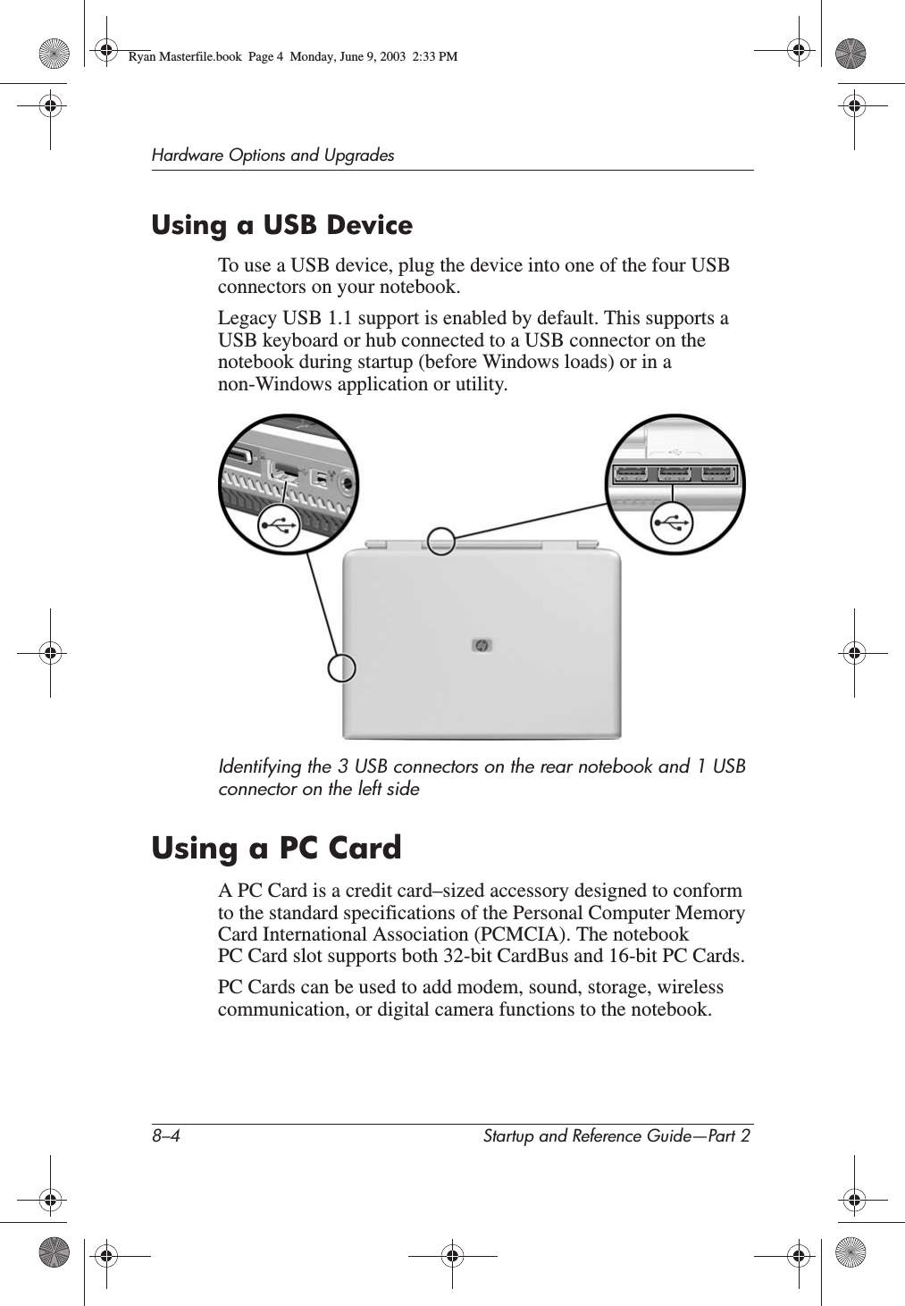 8–4 Startup and Reference Guide—Part 2Hardware Options and UpgradesUsing a USB DeviceTo use a USB device, plug the device into one of the four USB connectors on your notebook.Legacy USB 1.1 support is enabled by default. This supports a USB keyboard or hub connected to a USB connector on the notebook during startup (before Windows loads) or in a non-Windows application or utility.Identifying the 3 USB connectors on the rear notebook and 1 USB connector on the left sideUsing a PC CardA PC Card is a credit card–sized accessory designed to conform to the standard specifications of the Personal Computer Memory Card International Association (PCMCIA). The notebook PC Card slot supports both 32-bit CardBus and 16-bit PC Cards.PC Cards can be used to add modem, sound, storage, wireless communication, or digital camera functions to the notebook.Ryan Masterfile.book  Page 4  Monday, June 9, 2003  2:33 PM