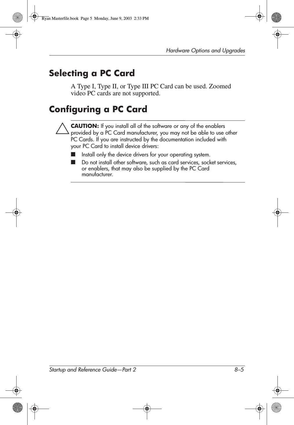 Hardware Options and UpgradesStartup and Reference Guide—Part 2 8–5Selecting a PC CardA Type I, Type II, or Type III PC Card can be used. Zoomed video PC cards are not supported.Configuring a PC CardÄCAUTION: If you install all of the software or any of the enablers provided by a PC Card manufacturer, you may not be able to use other PC Cards. If you are instructed by the documentation included with your PC Card to install device drivers:■Install only the device drivers for your operating system.■Do not install other software, such as card services, socket services, or enablers, that may also be supplied by the PC Card manufacturer.Ryan Masterfile.book  Page 5  Monday, June 9, 2003  2:33 PM