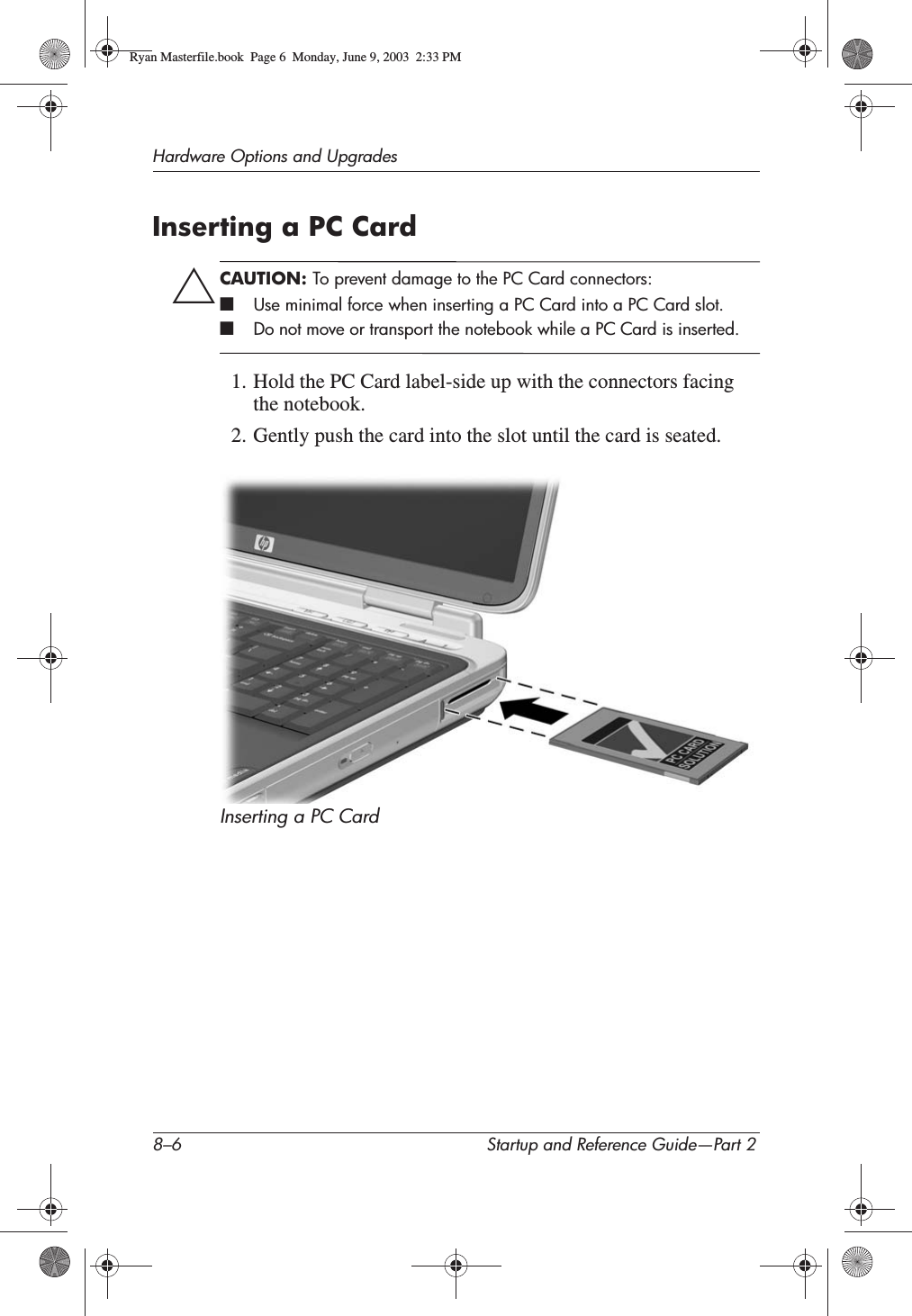 8–6 Startup and Reference Guide—Part 2Hardware Options and UpgradesInserting a PC CardÄCAUTION: To prevent damage to the PC Card connectors:■Use minimal force when inserting a PC Card into a PC Card slot.■Do not move or transport the notebook while a PC Card is inserted.1. Hold the PC Card label-side up with the connectors facing the notebook.2. Gently push the card into the slot until the card is seated.Inserting a PC Card Ryan Masterfile.book  Page 6  Monday, June 9, 2003  2:33 PM