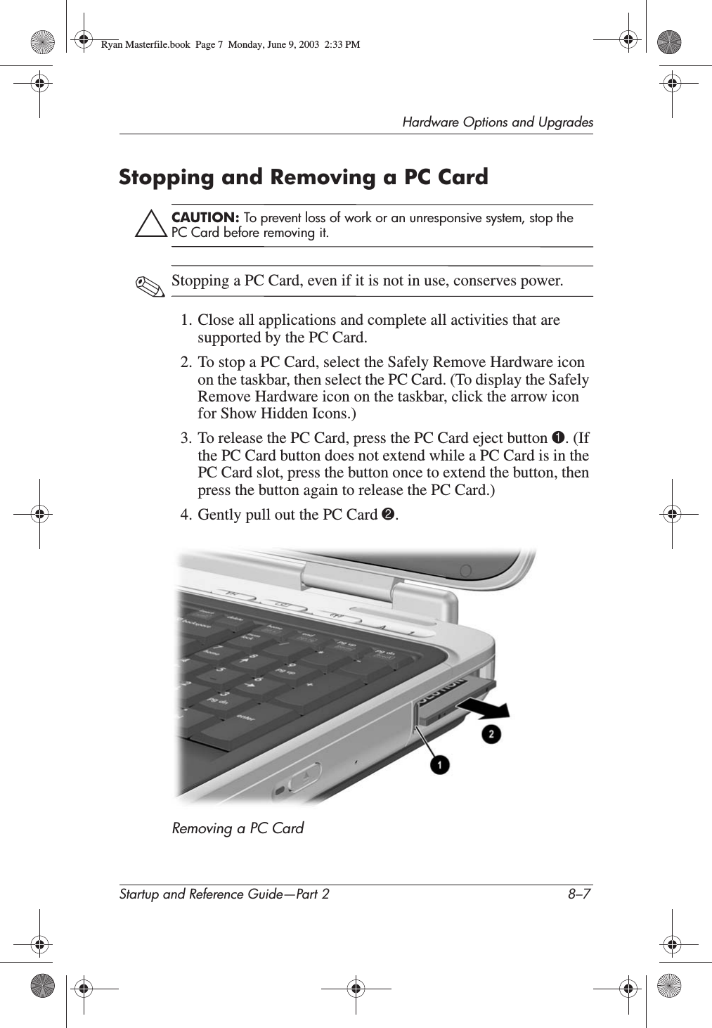 Hardware Options and UpgradesStartup and Reference Guide—Part 2 8–7Stopping and Removing a PC CardÄCAUTION: To prevent loss of work or an unresponsive system, stop the PC Card before removing it.✎Stopping a PC Card, even if it is not in use, conserves power.1. Close all applications and complete all activities that are supported by the PC Card.2. To stop a PC Card, select the Safely Remove Hardware icon on the taskbar, then select the PC Card. (To display the Safely Remove Hardware icon on the taskbar, click the arrow icon for Show Hidden Icons.)3. To release the PC Card, press the PC Card eject button 1. (If the PC Card button does not extend while a PC Card is in the PC Card slot, press the button once to extend the button, then press the button again to release the PC Card.)4. Gently pull out the PC Card 2.Removing a PC Card Ryan Masterfile.book  Page 7  Monday, June 9, 2003  2:33 PM