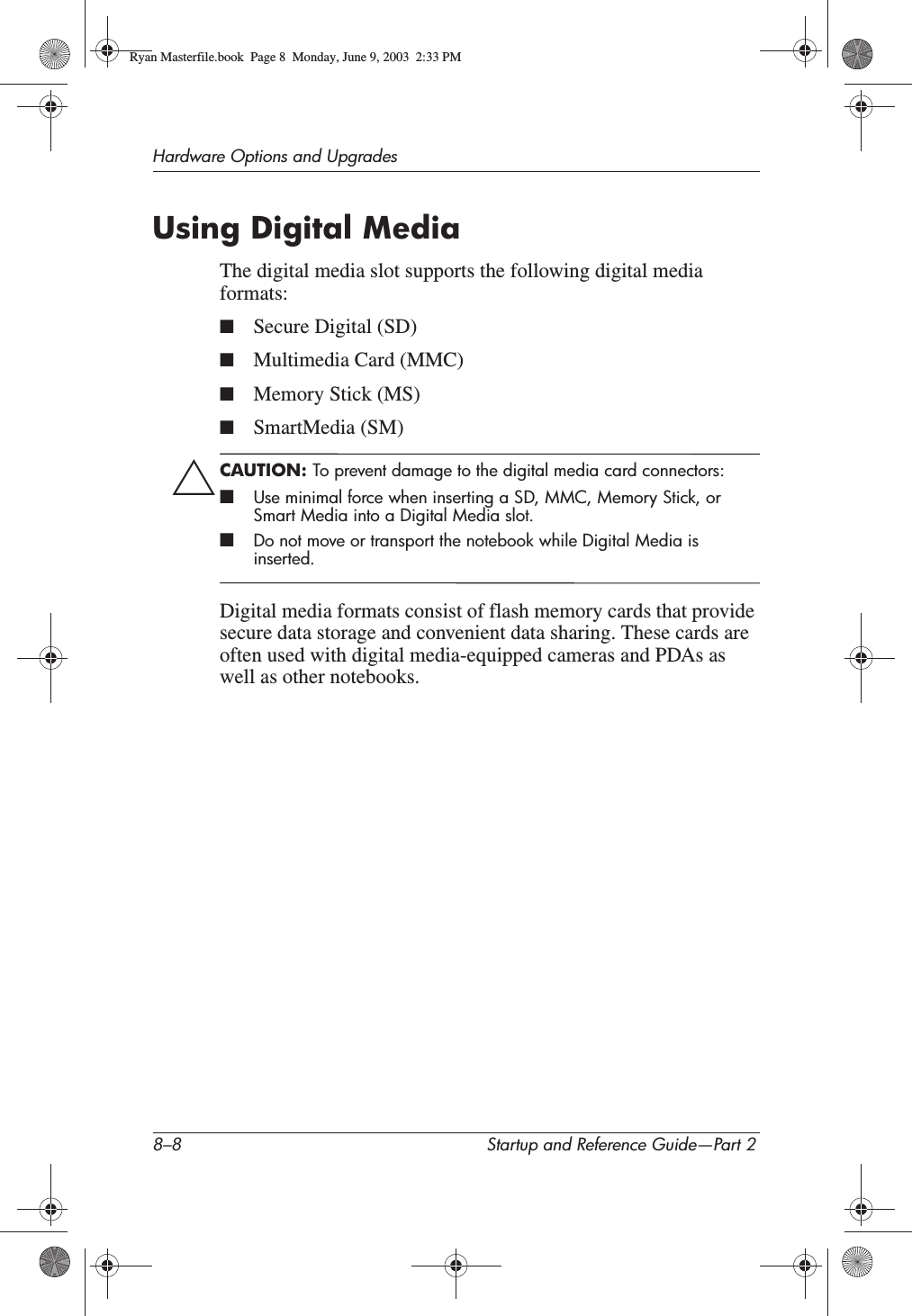 8–8 Startup and Reference Guide—Part 2Hardware Options and UpgradesUsing Digital MediaThe digital media slot supports the following digital media formats:■Secure Digital (SD)■Multimedia Card (MMC)■Memory Stick (MS)■SmartMedia (SM)ÄCAUTION: To prevent damage to the digital media card connectors:■Use minimal force when inserting a SD, MMC, Memory Stick, or Smart Media into a Digital Media slot.■Do not move or transport the notebook while Digital Media is inserted.Digital media formats consist of flash memory cards that provide secure data storage and convenient data sharing. These cards are often used with digital media-equipped cameras and PDAs as well as other notebooks.Ryan Masterfile.book  Page 8  Monday, June 9, 2003  2:33 PM