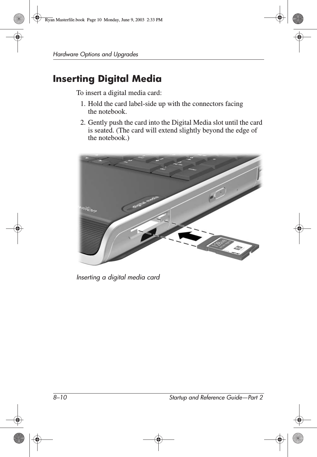 8–10 Startup and Reference Guide—Part 2Hardware Options and UpgradesInserting Digital MediaTo insert a digital media card:1. Hold the card label-side up with the connectors facing the notebook.2. Gently push the card into the Digital Media slot until the card is seated. (The card will extend slightly beyond the edge of the notebook.)Inserting a digital media cardRyan Masterfile.book  Page 10  Monday, June 9, 2003  2:33 PM