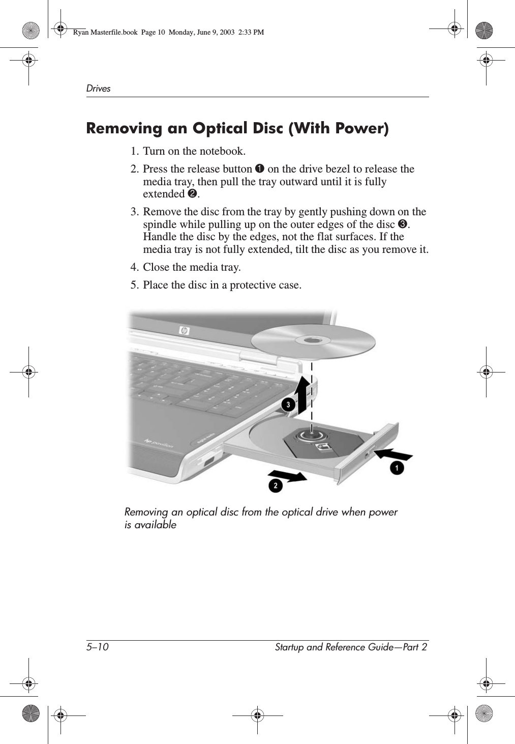 5–10 Startup and Reference Guide—Part 2DrivesRemoving an Optical Disc (With Power)1. Turn on the notebook.2. Press the release button 1 on the drive bezel to release the media tray, then pull the tray outward until it is fully extended 2.3. Remove the disc from the tray by gently pushing down on the spindle while pulling up on the outer edges of the disc 3.Handle the disc by the edges, not the flat surfaces. If the media tray is not fully extended, tilt the disc as you remove it.4. Close the media tray.5. Place the disc in a protective case.Removing an optical disc from the optical drive when power is availableRyan Masterfile.book  Page 10  Monday, June 9, 2003  2:33 PM