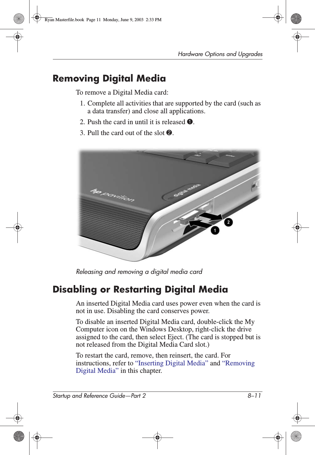 Hardware Options and UpgradesStartup and Reference Guide—Part 2 8–11Removing Digital MediaTo remove a Digital Media card:1. Complete all activities that are supported by the card (such as a data transfer) and close all applications. 2. Push the card in until it is released 1.3. Pull the card out of the slot 2.Releasing and removing a digital media cardDisabling or Restarting Digital MediaAn inserted Digital Media card uses power even when the card is not in use. Disabling the card conserves power.To disable an inserted Digital Media card, double-click the My Computer icon on the Windows Desktop, right-click the drive assigned to the card, then select Eject. (The card is stopped but is not released from the Digital Media Card slot.)To restart the card, remove, then reinsert, the card. For instructions, refer to “Inserting Digital Media” and “Removing Digital Media” in this chapter.Ryan Masterfile.book  Page 11  Monday, June 9, 2003  2:33 PM