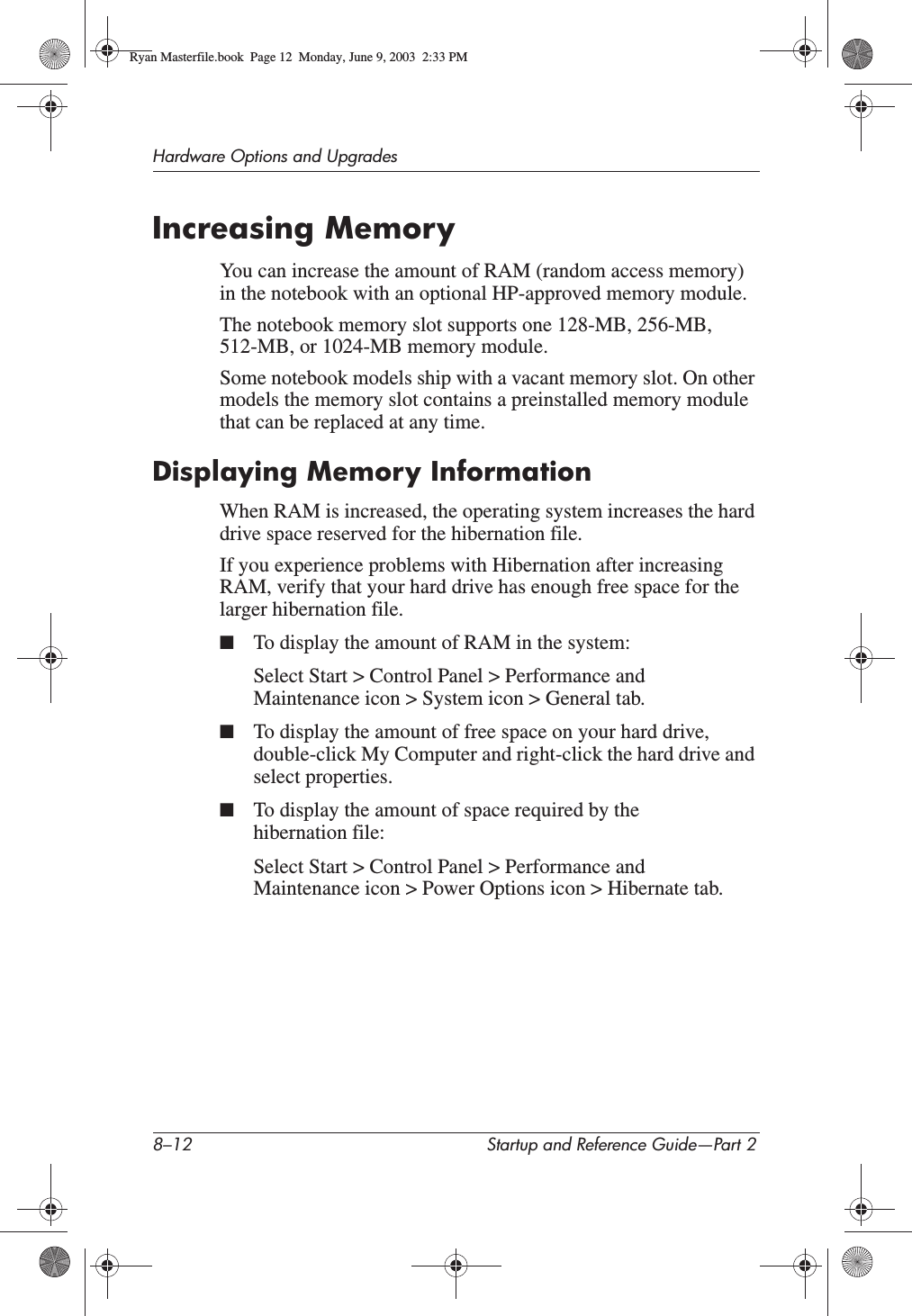 8–12 Startup and Reference Guide—Part 2Hardware Options and UpgradesIncreasing MemoryYou can increase the amount of RAM (random access memory) in the notebook with an optional HP-approved memory module.The notebook memory slot supports one 128-MB, 256-MB, 512-MB, or 1024-MB memory module.Some notebook models ship with a vacant memory slot. On other models the memory slot contains a preinstalled memory module that can be replaced at any time.Displaying Memory InformationWhen RAM is increased, the operating system increases the hard drive space reserved for the hibernation file.If you experience problems with Hibernation after increasing RAM, verify that your hard drive has enough free space for the larger hibernation file.■To display the amount of RAM in the system:Select Start &gt; Control Panel &gt; Performance and Maintenance icon &gt; System icon &gt; General tab.■To display the amount of free space on your hard drive, double-click My Computer and right-click the hard drive and select properties.■To display the amount of space required by the hibernation file:Select Start &gt; Control Panel &gt; Performance and Maintenance icon &gt; Power Options icon &gt; Hibernate tab.Ryan Masterfile.book  Page 12  Monday, June 9, 2003  2:33 PM