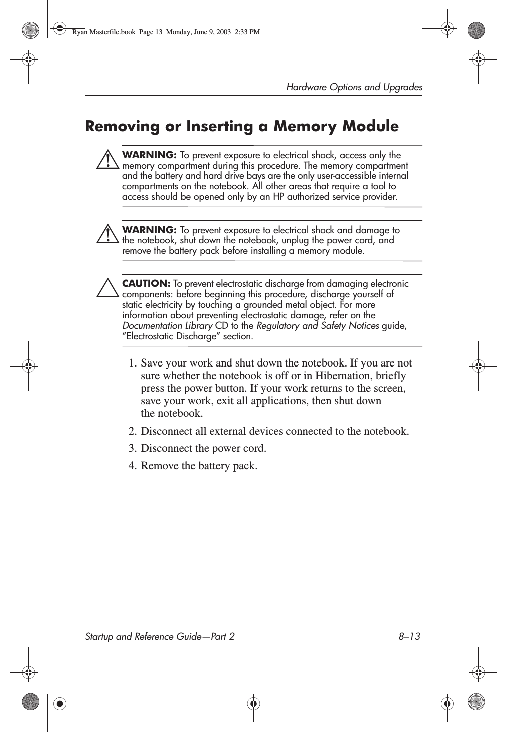 Hardware Options and UpgradesStartup and Reference Guide—Part 2 8–13Removing or Inserting a Memory ModuleÅWARNING: To prevent exposure to electrical shock, access only the memory compartment during this procedure. The memory compartment and the battery and hard drive bays are the only user-accessible internal compartments on the notebook. All other areas that require a tool to access should be opened only by an HP authorized service provider.ÅWARNING: To prevent exposure to electrical shock and damage to the notebook, shut down the notebook, unplug the power cord, and remove the battery pack before installing a memory module.ÄCAUTION: To prevent electrostatic discharge from damaging electronic components: before beginning this procedure, discharge yourself of static electricity by touching a grounded metal object. For more information about preventing electrostatic damage, refer on the Documentation Library CD to the Regulatory and Safety Notices guide, “Electrostatic Discharge” section.1. Save your work and shut down the notebook. If you are not sure whether the notebook is off or in Hibernation, briefly press the power button. If your work returns to the screen, save your work, exit all applications, then shut down the notebook.2. Disconnect all external devices connected to the notebook.3. Disconnect the power cord.4. Remove the battery pack.Ryan Masterfile.book  Page 13  Monday, June 9, 2003  2:33 PM