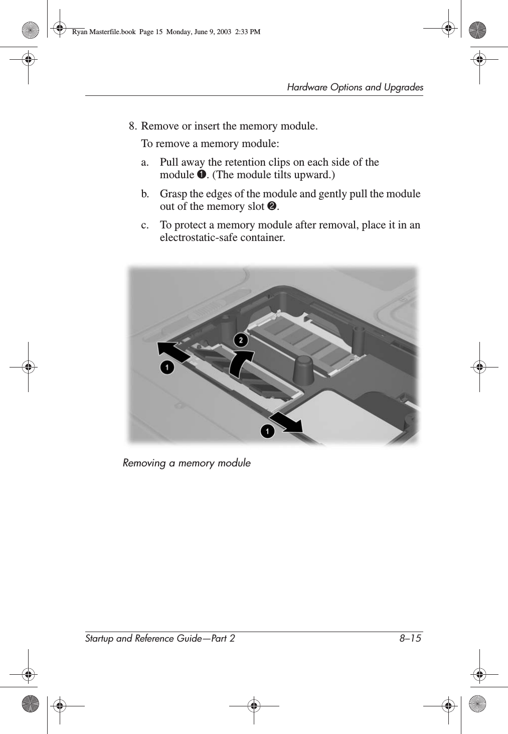 Hardware Options and UpgradesStartup and Reference Guide—Part 2 8–158. Remove or insert the memory module.To remove a memory module:a. Pull away the retention clips on each side of the module 1. (The module tilts upward.)b. Grasp the edges of the module and gently pull the module out of the memory slot 2.c. To protect a memory module after removal, place it in an electrostatic-safe container.Removing a memory moduleRyan Masterfile.book  Page 15  Monday, June 9, 2003  2:33 PM