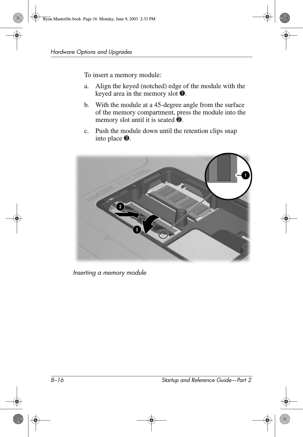 8–16 Startup and Reference Guide—Part 2Hardware Options and UpgradesTo insert a memory module:a. Align the keyed (notched) edge of the module with the keyed area in the memory slot 1.b. With the module at a 45-degree angle from the surface of the memory compartment, press the module into the memory slot until it is seated 2.c. Push the module down until the retention clips snap into place 3.Inserting a memory moduleRyan Masterfile.book  Page 16  Monday, June 9, 2003  2:33 PM