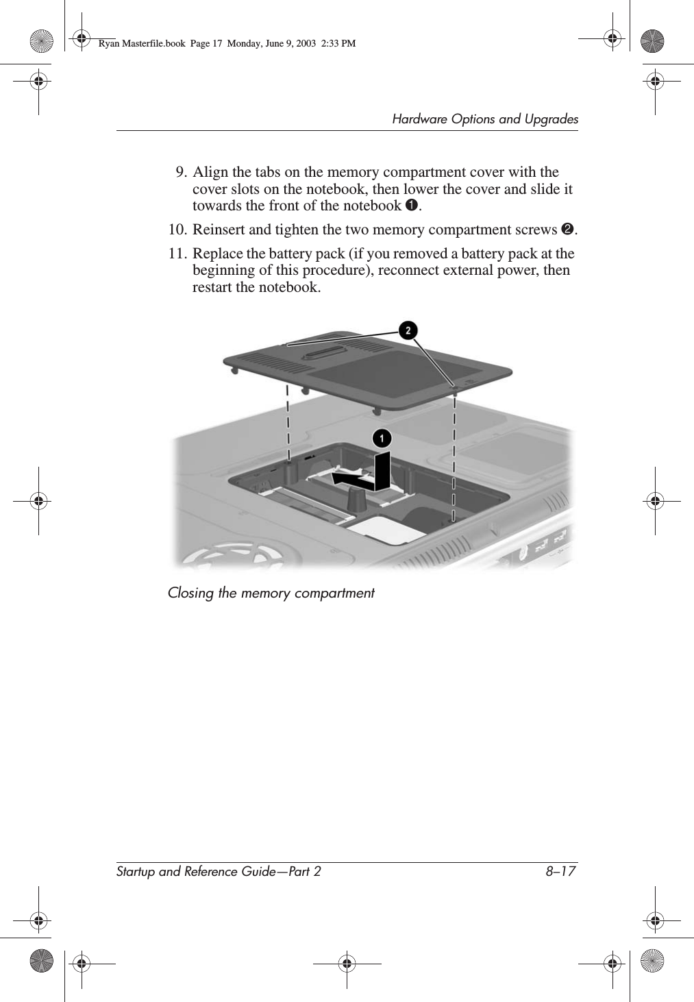 Hardware Options and UpgradesStartup and Reference Guide—Part 2 8–179. Align the tabs on the memory compartment cover with the cover slots on the notebook, then lower the cover and slide it towards the front of the notebook 1.10. Reinsert and tighten the two memory compartment screws 2.11. Replace the battery pack (if you removed a battery pack at the beginning of this procedure), reconnect external power, then restart the notebook.Closing the memory compartmentRyan Masterfile.book  Page 17  Monday, June 9, 2003  2:33 PM