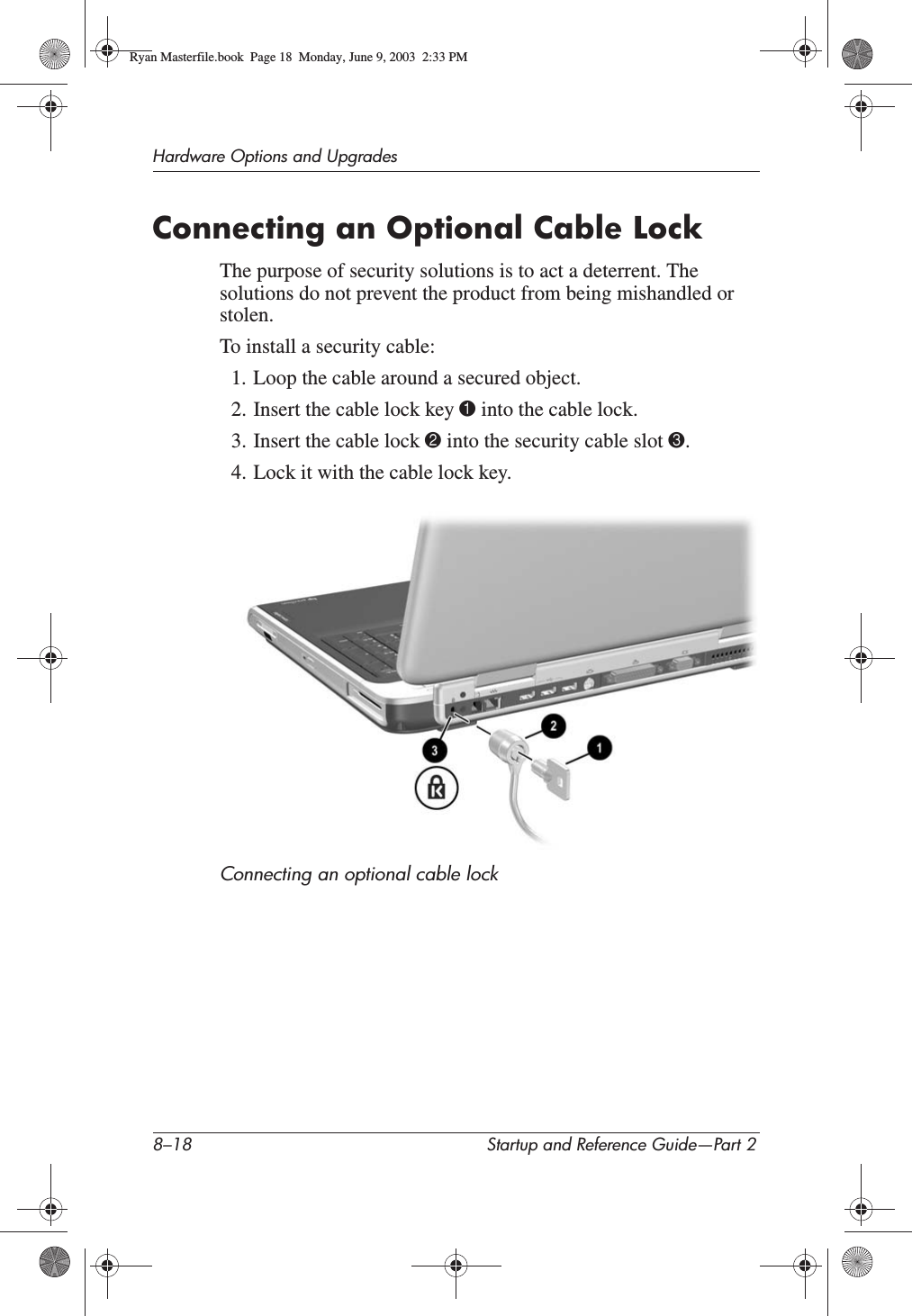 8–18 Startup and Reference Guide—Part 2Hardware Options and UpgradesConnecting an Optional Cable LockThe purpose of security solutions is to act a deterrent. The solutions do not prevent the product from being mishandled or stolen.To install a security cable:1. Loop the cable around a secured object.2. Insert the cable lock key 1 into the cable lock.3. Insert the cable lock 2 into the security cable slot 3.4. Lock it with the cable lock key.Connecting an optional cable lockRyan Masterfile.book  Page 18  Monday, June 9, 2003  2:33 PM