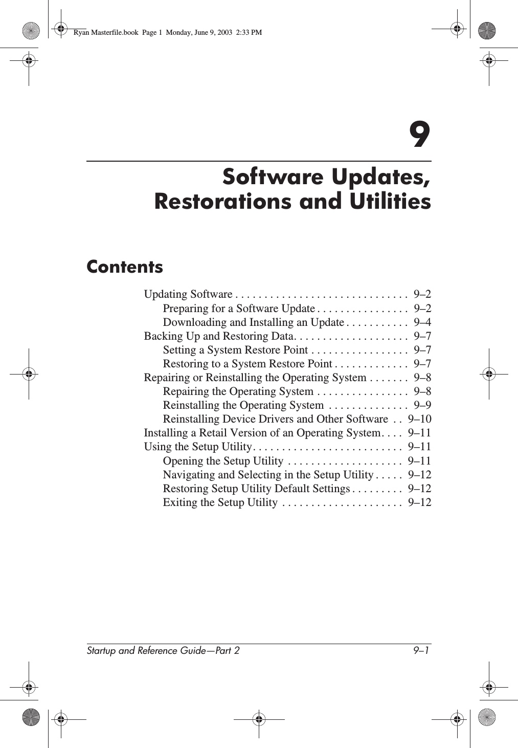 Startup and Reference Guide—Part 2 9–19Software Updates,Restorations and UtilitiesContentsUpdating Software . . . . . . . . . . . . . . . . . . . . . . . . . . . . . .  9–2Preparing for a Software Update . . . . . . . . . . . . . . . .  9–2Downloading and Installing an Update . . . . . . . . . . .  9–4Backing Up and Restoring Data. . . . . . . . . . . . . . . . . . . .  9–7Setting a System Restore Point . . . . . . . . . . . . . . . . .  9–7Restoring to a System Restore Point . . . . . . . . . . . . .  9–7Repairing or Reinstalling the Operating System . . . . . . .  9–8Repairing the Operating System . . . . . . . . . . . . . . . .  9–8Reinstalling the Operating System  . . . . . . . . . . . . . .  9–9Reinstalling Device Drivers and Other Software  . .  9–10Installing a Retail Version of an Operating System. . . .  9–11Using the Setup Utility. . . . . . . . . . . . . . . . . . . . . . . . . .  9–11Opening the Setup Utility  . . . . . . . . . . . . . . . . . . . .  9–11Navigating and Selecting in the Setup Utility . . . . .  9–12Restoring Setup Utility Default Settings . . . . . . . . .  9–12Exiting the Setup Utility  . . . . . . . . . . . . . . . . . . . . .  9–12Ryan Masterfile.book  Page 1  Monday, June 9, 2003  2:33 PM