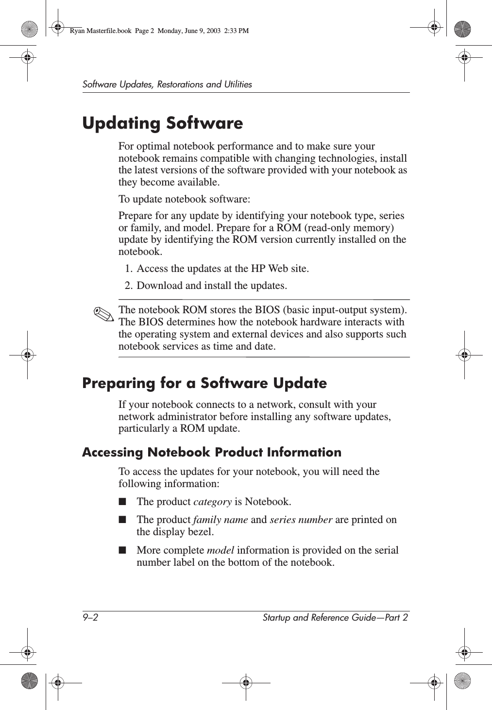 9–2 Startup and Reference Guide—Part 2Software Updates, Restorations and UtilitiesUpdating SoftwareFor optimal notebook performance and to make sure your notebook remains compatible with changing technologies, install the latest versions of the software provided with your notebook as they become available.To update notebook software:Prepare for any update by identifying your notebook type, series or family, and model. Prepare for a ROM (read-only memory) update by identifying the ROM version currently installed on the notebook.1. Access the updates at the HP Web site.2. Download and install the updates.✎The notebook ROM stores the BIOS (basic input-output system). The BIOS determines how the notebook hardware interacts with the operating system and external devices and also supports such notebook services as time and date.Preparing for a Software UpdateIf your notebook connects to a network, consult with your network administrator before installing any software updates, particularly a ROM update.Accessing Notebook Product InformationTo access the updates for your notebook, you will need the following information:■The product category is Notebook.■The product family name and series number are printed on the display bezel.■More complete model information is provided on the serial number label on the bottom of the notebook.Ryan Masterfile.book  Page 2  Monday, June 9, 2003  2:33 PM