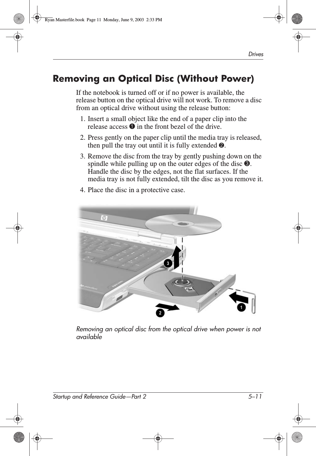 DrivesStartup and Reference Guide—Part 2 5–11Removing an Optical Disc (Without Power)If the notebook is turned off or if no power is available, the release button on the optical drive will not work. To remove a disc from an optical drive without using the release button:1. Insert a small object like the end of a paper clip into the release access 1 in the front bezel of the drive.2. Press gently on the paper clip until the media tray is released, then pull the tray out until it is fully extended 2.3. Remove the disc from the tray by gently pushing down on the spindle while pulling up on the outer edges of the disc 3.Handle the disc by the edges, not the flat surfaces. If the media tray is not fully extended, tilt the disc as you remove it.4. Place the disc in a protective case.Removing an optical disc from the optical drive when power is not availableRyan Masterfile.book  Page 11  Monday, June 9, 2003  2:33 PM