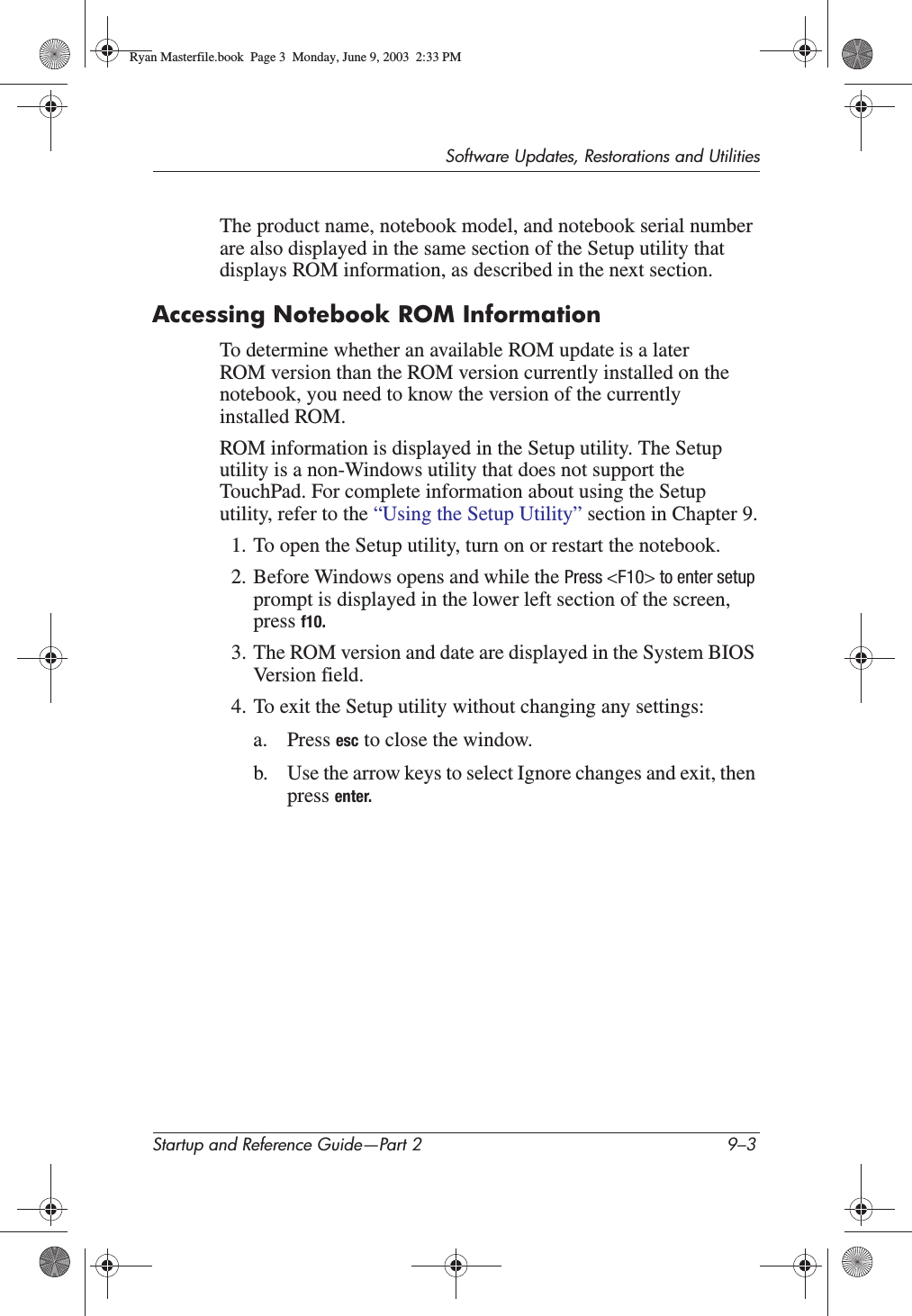 Software Updates, Restorations and UtilitiesStartup and Reference Guide—Part 2 9–3The product name, notebook model, and notebook serial number are also displayed in the same section of the Setup utility that displays ROM information, as described in the next section.Accessing Notebook ROM InformationTo determine whether an available ROM update is a later ROM version than the ROM version currently installed on the notebook, you need to know the version of the currently installed ROM.ROM information is displayed in the Setup utility. The Setup utility is a non-Windows utility that does not support the TouchPad. For complete information about using the Setup utility, refer to the “Using the Setup Utility” section in Chapter 9.1. To open the Setup utility, turn on or restart the notebook.2. Before Windows opens and while the Press &lt;F10&gt; to enter setupprompt is displayed in the lower left section of the screen, press f10.3. The ROM version and date are displayed in the System BIOS Version field.4. To exit the Setup utility without changing any settings:a. Press esc to close the window.b. Use the arrow keys to select Ignore changes and exit, then press enter.Ryan Masterfile.book  Page 3  Monday, June 9, 2003  2:33 PM