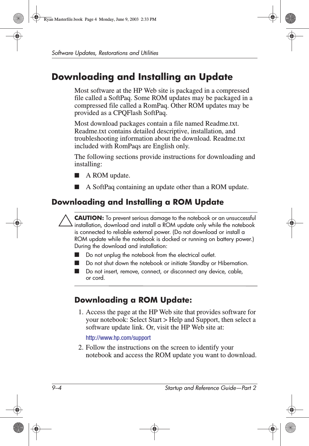 9–4 Startup and Reference Guide—Part 2Software Updates, Restorations and UtilitiesDownloading and Installing an UpdateMost software at the HP Web site is packaged in a compressed file called a SoftPaq. Some ROM updates may be packaged in a compressed file called a RomPaq. Other ROM updates may be provided as a CPQFlash SoftPaq.Most download packages contain a file named Readme.txt. Readme.txt contains detailed descriptive, installation, and troubleshooting information about the download. Readme.txt included with RomPaqs are English only. The following sections provide instructions for downloading and installing:■A ROM update.■A SoftPaq containing an update other than a ROM update.Downloading and Installing a ROM UpdateÄCAUTION: To prevent serious damage to the notebook or an unsuccessful installation, download and install a ROM update only while the notebook is connected to reliable external power. (Do not download or install a ROM update while the notebook is docked or running on battery power.) During the download and installation:■Do not unplug the notebook from the electrical outlet.■Do not shut down the notebook or initiate Standby or Hibernation.■Do not insert, remove, connect, or disconnect any device, cable, or cord.Downloading a ROM Update:1. Access the page at the HP Web site that provides software for your notebook: Select Start &gt; Help and Support, then select a software update link. Or, visit the HP Web site at:http://www.hp.com/support2. Follow the instructions on the screen to identify your notebook and access the ROM update you want to download.Ryan Masterfile.book  Page 4  Monday, June 9, 2003  2:33 PM