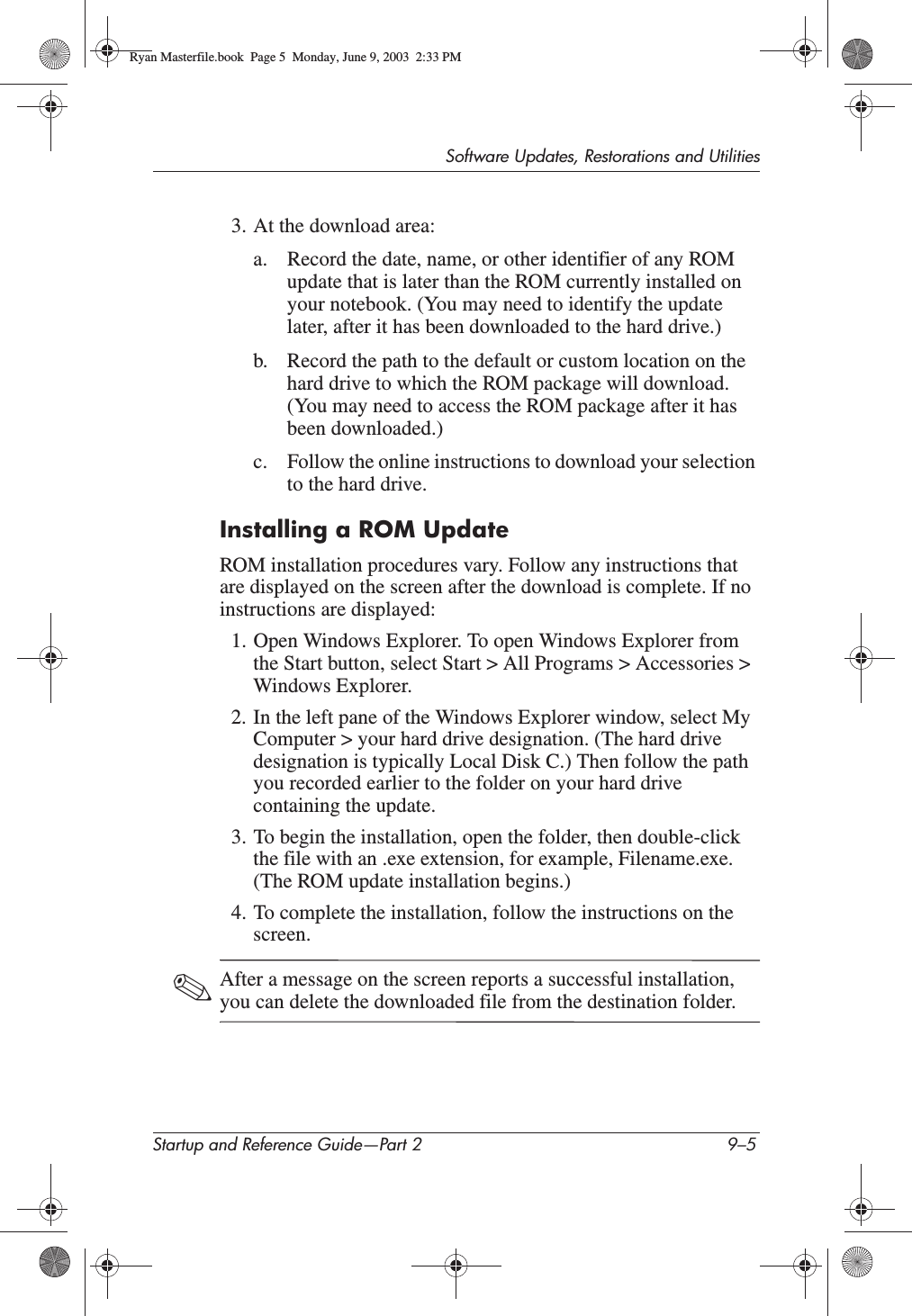 Software Updates, Restorations and UtilitiesStartup and Reference Guide—Part 2 9–53. At the download area:a. Record the date, name, or other identifier of any ROM update that is later than the ROM currently installed on your notebook. (You may need to identify the update later, after it has been downloaded to the hard drive.)b. Record the path to the default or custom location on the hard drive to which the ROM package will download. (You may need to access the ROM package after it has been downloaded.)c. Follow the online instructions to download your selection to the hard drive.Installing a ROM UpdateROM installation procedures vary. Follow any instructions that are displayed on the screen after the download is complete. If no instructions are displayed:1. Open Windows Explorer. To open Windows Explorer from the Start button, select Start &gt; All Programs &gt; Accessories &gt; Windows Explorer.2. In the left pane of the Windows Explorer window, select My Computer &gt; your hard drive designation. (The hard drive designation is typically Local Disk C.) Then follow the path you recorded earlier to the folder on your hard drive containing the update.3. To begin the installation, open the folder, then double-click the file with an .exe extension, for example, Filename.exe. (The ROM update installation begins.)4. To complete the installation, follow the instructions on the screen.✎After a message on the screen reports a successful installation, you can delete the downloaded file from the destination folder.Ryan Masterfile.book  Page 5  Monday, June 9, 2003  2:33 PM
