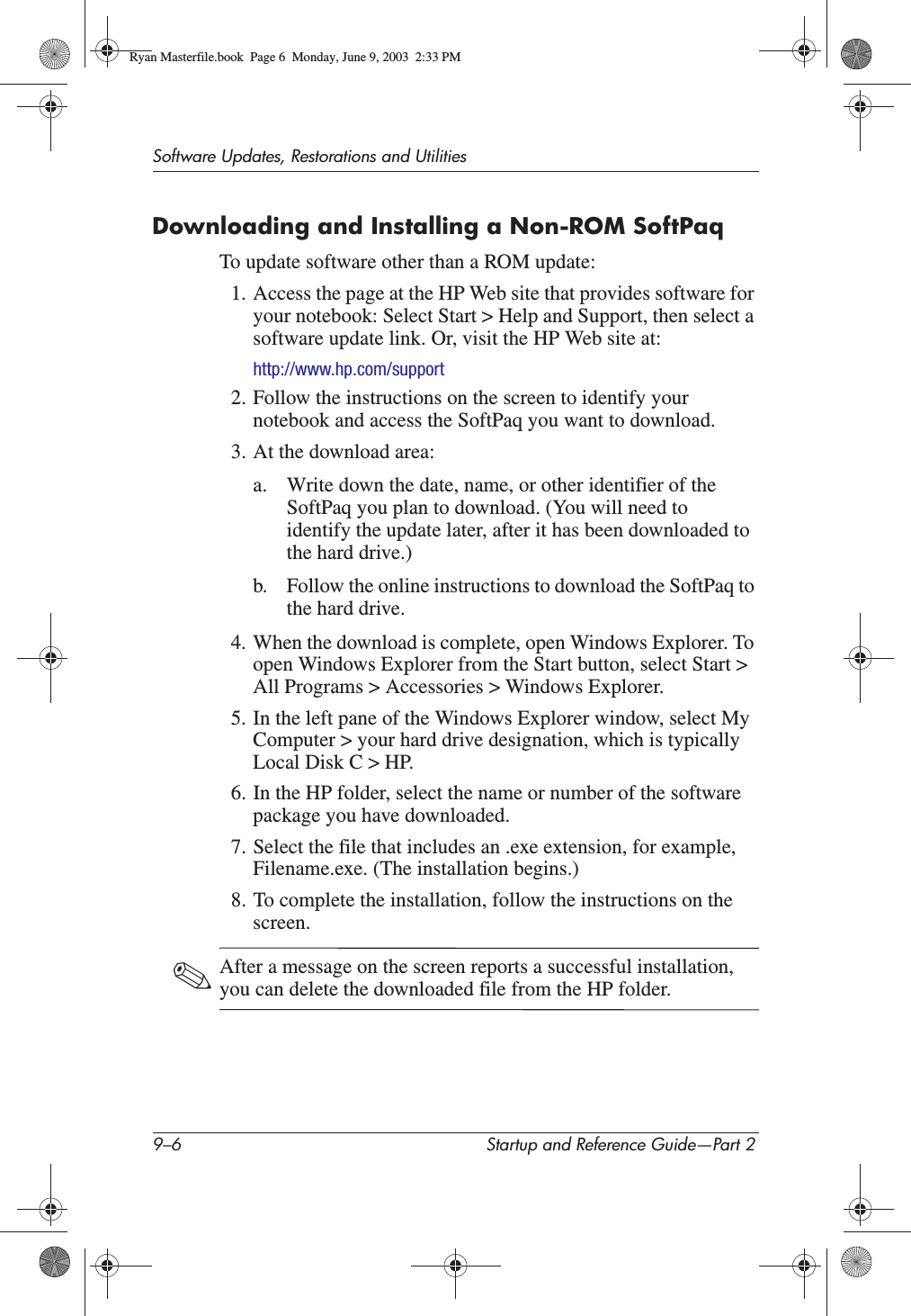 9–6 Startup and Reference Guide—Part 2Software Updates, Restorations and UtilitiesDownloading and Installing a Non-ROM SoftPaqTo update software other than a ROM update:1. Access the page at the HP Web site that provides software for your notebook: Select Start &gt; Help and Support, then select a software update link. Or, visit the HP Web site at:http://www.hp.com/support2. Follow the instructions on the screen to identify your notebook and access the SoftPaq you want to download.3. At the download area:a. Write down the date, name, or other identifier of the SoftPaq you plan to download. (You will need to identify the update later, after it has been downloaded to the hard drive.)b. Follow the online instructions to download the SoftPaq to the hard drive.4. When the download is complete, open Windows Explorer. To open Windows Explorer from the Start button, select Start &gt; All Programs &gt; Accessories &gt; Windows Explorer. 5. In the left pane of the Windows Explorer window, select My Computer &gt; your hard drive designation, which is typically Local Disk C &gt; HP.6. In the HP folder, select the name or number of the software package you have downloaded.7. Select the file that includes an .exe extension, for example, Filename.exe. (The installation begins.)8. To complete the installation, follow the instructions on the screen.✎After a message on the screen reports a successful installation, you can delete the downloaded file from the HP folder.Ryan Masterfile.book  Page 6  Monday, June 9, 2003  2:33 PM