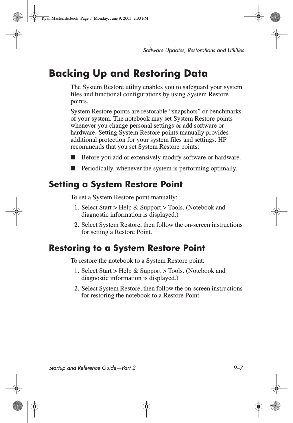 Software Updates, Restorations and UtilitiesStartup and Reference Guide—Part 2 9–7Backing Up and Restoring DataThe System Restore utility enables you to safeguard your system files and functional configurations by using System Restore points.System Restore points are restorable “snapshots” or benchmarks of your system. The notebook may set System Restore points whenever you change personal settings or add software or hardware. Setting System Restore points manually provides additional protection for your system files and settings. HP recommends that you set System Restore points:■Before you add or extensively modify software or hardware.■Periodically, whenever the system is performing optimally.Setting a System Restore PointTo set a System Restore point manually:1. Select Start &gt; Help &amp; Support &gt; Tools. (Notebook and diagnostic information is displayed.) 2. Select System Restore, then follow the on-screen instructions for setting a Restore Point.Restoring to a System Restore PointTo restore the notebook to a System Restore point:1. Select Start &gt; Help &amp; Support &gt; Tools. (Notebook and diagnostic information is displayed.) 2. Select System Restore, then follow the on-screen instructions for restoring the notebook to a Restore Point.Ryan Masterfile.book  Page 7  Monday, June 9, 2003  2:33 PM