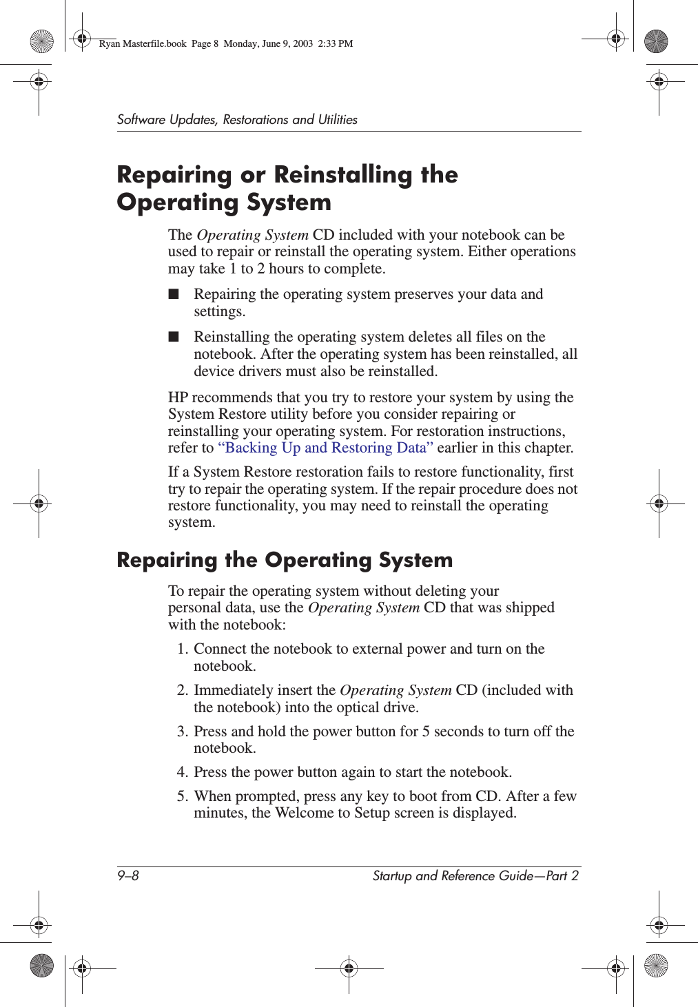 9–8 Startup and Reference Guide—Part 2Software Updates, Restorations and UtilitiesRepairing or Reinstalling the Operating SystemThe Operating System CD included with your notebook can be used to repair or reinstall the operating system. Either operations may take 1 to 2 hours to complete. ■Repairing the operating system preserves your data and settings.■Reinstalling the operating system deletes all files on the notebook. After the operating system has been reinstalled, all device drivers must also be reinstalled.HP recommends that you try to restore your system by using the System Restore utility before you consider repairing or reinstalling your operating system. For restoration instructions, refer to “Backing Up and Restoring Data” earlier in this chapter.If a System Restore restoration fails to restore functionality, first try to repair the operating system. If the repair procedure does not restore functionality, you may need to reinstall the operating system.Repairing the Operating SystemTo repair the operating system without deleting your personal data, use the Operating System CD that was shipped with the notebook:1. Connect the notebook to external power and turn on the notebook.2. Immediately insert the Operating System CD (included with the notebook) into the optical drive.3. Press and hold the power button for 5 seconds to turn off the notebook.4. Press the power button again to start the notebook.5. When prompted, press any key to boot from CD. After a few minutes, the Welcome to Setup screen is displayed.Ryan Masterfile.book  Page 8  Monday, June 9, 2003  2:33 PM