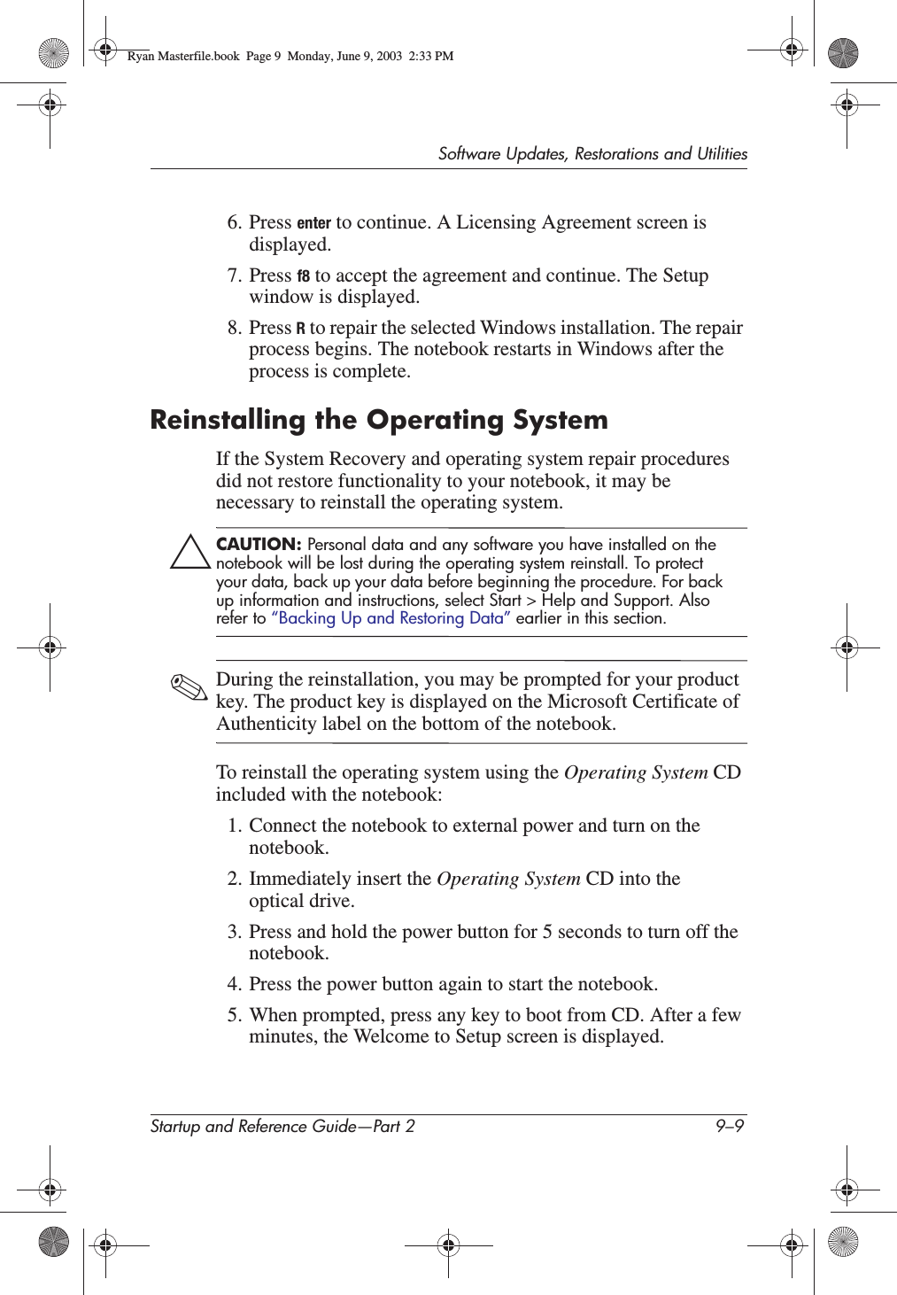 Software Updates, Restorations and UtilitiesStartup and Reference Guide—Part 2 9–96. Press enter to continue. A Licensing Agreement screen is displayed.7. Press f8 to accept the agreement and continue. The Setup window is displayed.8. Press R to repair the selected Windows installation. The repair process begins. The notebook restarts in Windows after the process is complete.Reinstalling the Operating SystemIf the System Recovery and operating system repair procedures did not restore functionality to your notebook, it may be necessary to reinstall the operating system. ÄCAUTION: Personal data and any software you have installed on the notebook will be lost during the operating system reinstall. To protect your data, back up your data before beginning the procedure. For back up information and instructions, select Start &gt; Help and Support. Also refer to “Backing Up and Restoring Data” earlier in this section.✎During the reinstallation, you may be prompted for your product key. The product key is displayed on the Microsoft Certificate of Authenticity label on the bottom of the notebook.To reinstall the operating system using the Operating System CDincluded with the notebook:1. Connect the notebook to external power and turn on the notebook.2. Immediately insert the Operating System CD into the optical drive.3. Press and hold the power button for 5 seconds to turn off the notebook.4. Press the power button again to start the notebook.5. When prompted, press any key to boot from CD. After a few minutes, the Welcome to Setup screen is displayed.Ryan Masterfile.book  Page 9  Monday, June 9, 2003  2:33 PM