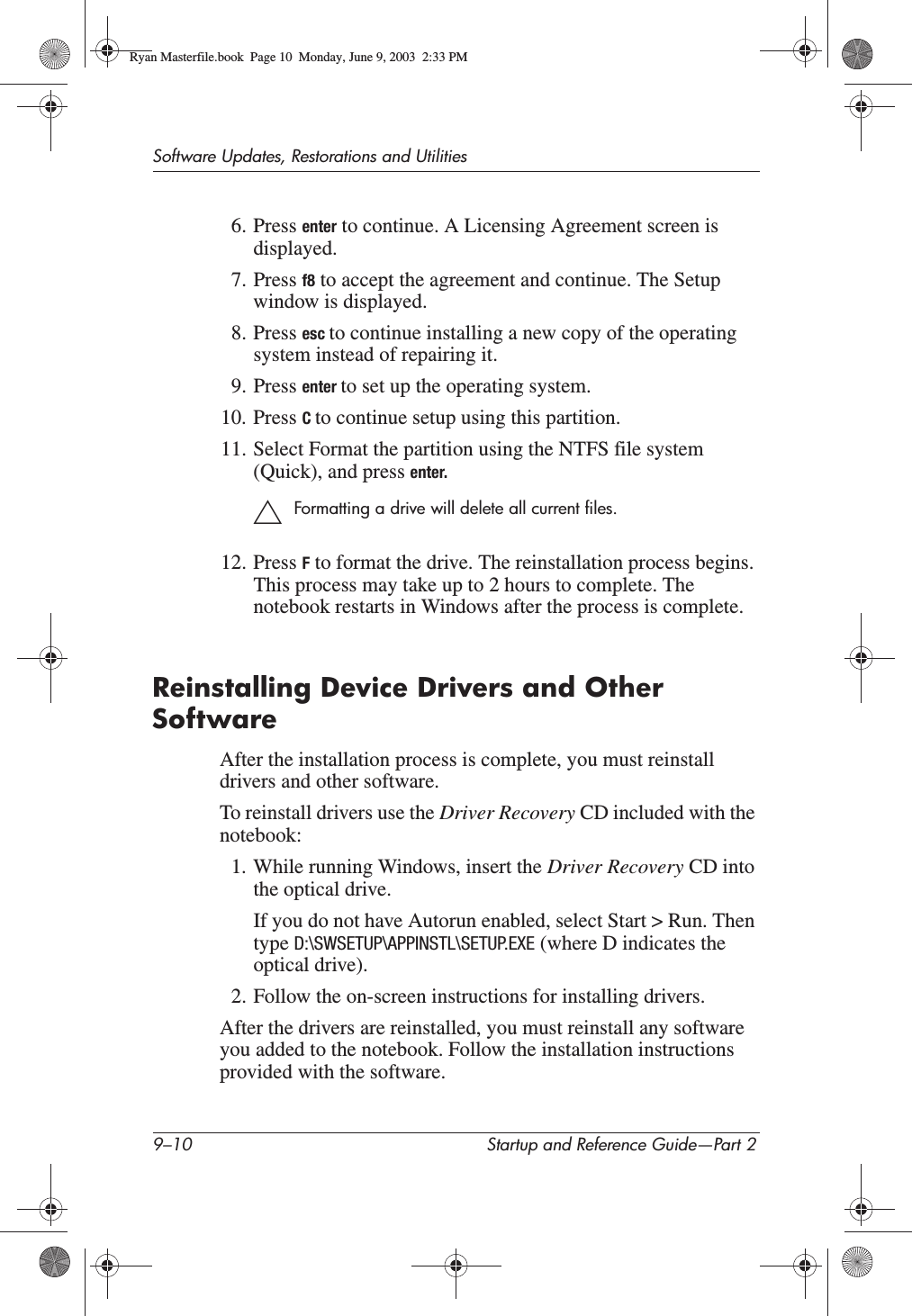 9–10 Startup and Reference Guide—Part 2Software Updates, Restorations and Utilities6. Press enter to continue. A Licensing Agreement screen is displayed.7. Press f8 to accept the agreement and continue. The Setup window is displayed.8. Press esc to continue installing a new copy of the operating system instead of repairing it.9. Press enter to set up the operating system.10. Press Cto continue setup using this partition.11. Select Format the partition using the NTFS file system (Quick), and press enter.ÄFormatting a drive will delete all current files.12. Press F to format the drive. The reinstallation process begins. This process may take up to 2 hours to complete. The notebook restarts in Windows after the process is complete.Reinstalling Device Drivers and Other SoftwareAfter the installation process is complete, you must reinstall drivers and other software.To reinstall drivers use the Driver Recovery CD included with the notebook:1. While running Windows, insert the Driver Recovery CD into the optical drive.If you do not have Autorun enabled, select Start &gt; Run. Then type D:\SWSETUP\APPINSTL\SETUP.EXE (where D indicates the optical drive).2. Follow the on-screen instructions for installing drivers.After the drivers are reinstalled, you must reinstall any software you added to the notebook. Follow the installation instructions provided with the software.Ryan Masterfile.book  Page 10  Monday, June 9, 2003  2:33 PM