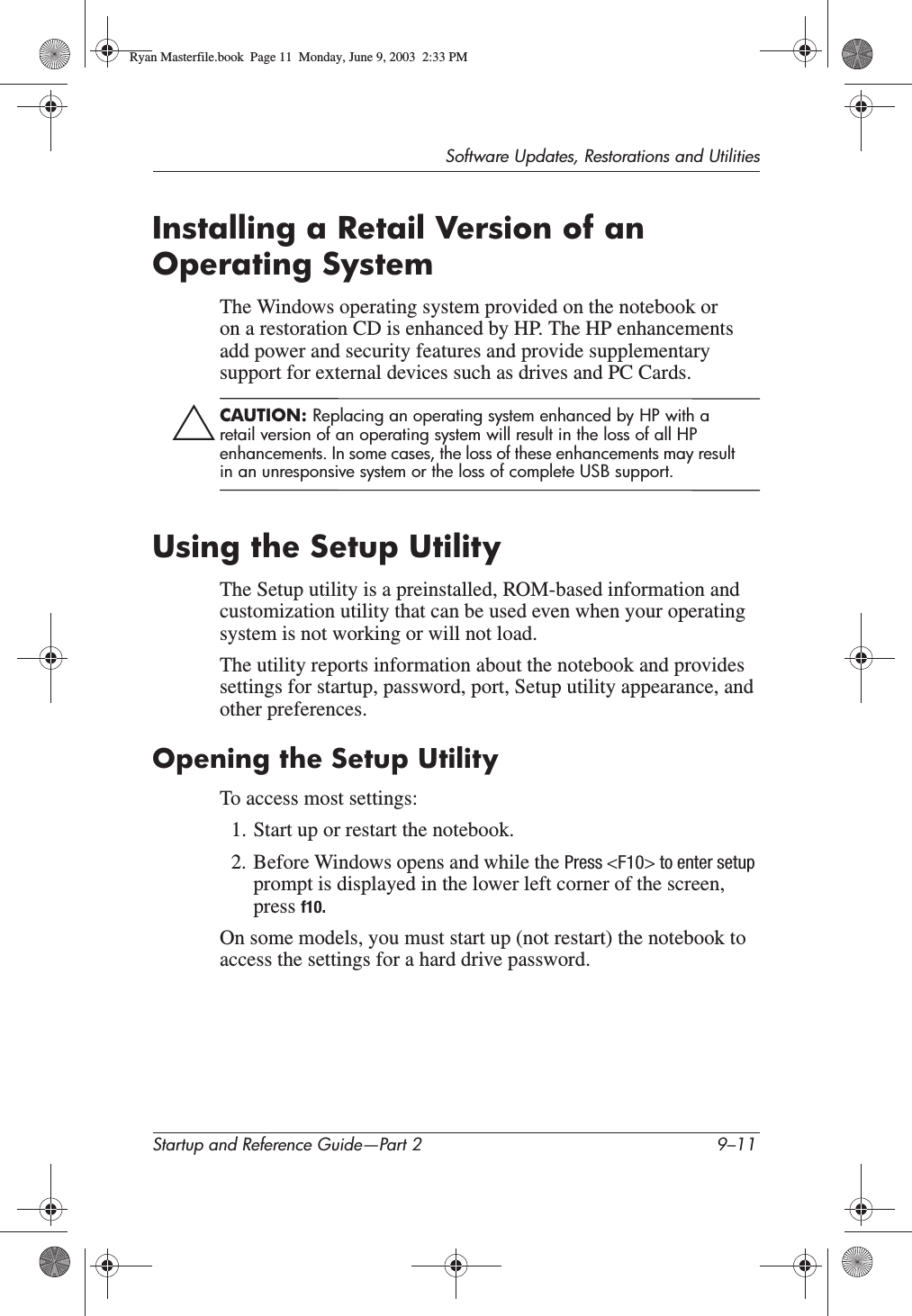 Software Updates, Restorations and UtilitiesStartup and Reference Guide—Part 2 9–11Installing a Retail Version of an Operating SystemThe Windows operating system provided on the notebook or on a restoration CD is enhanced by HP. The HP enhancements add power and security features and provide supplementary support for external devices such as drives and PC Cards.ÄCAUTION: Replacing an operating system enhanced by HP with a retail version of an operating system will result in the loss of all HP enhancements. In some cases, the loss of these enhancements may result in an unresponsive system or the loss of complete USB support.Using the Setup UtilityThe Setup utility is a preinstalled, ROM-based information and customization utility that can be used even when your operating system is not working or will not load. The utility reports information about the notebook and provides settings for startup, password, port, Setup utility appearance, and other preferences.Opening the Setup UtilityTo access most settings:1. Start up or restart the notebook.2. Before Windows opens and while the Press &lt;F10&gt; to enter setupprompt is displayed in the lower left corner of the screen, press f10.On some models, you must start up (not restart) the notebook to access the settings for a hard drive password.Ryan Masterfile.book  Page 11  Monday, June 9, 2003  2:33 PM