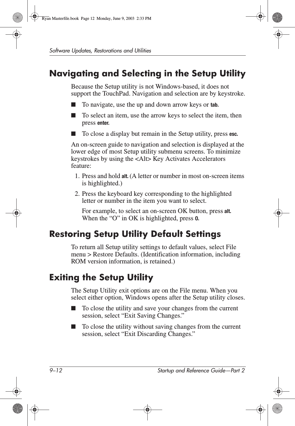 9–12 Startup and Reference Guide—Part 2Software Updates, Restorations and UtilitiesNavigating and Selecting in the Setup UtilityBecause the Setup utility is not Windows-based, it does not support the TouchPad. Navigation and selection are by keystroke.■To navigate, use the up and down arrow keys or tab.■To select an item, use the arrow keys to select the item, then press enter.■To close a display but remain in the Setup utility, press esc.An on-screen guide to navigation and selection is displayed at the lower edge of most Setup utility submenu screens. To minimize keystrokes by using the &lt;Alt&gt; Key Activates Accelerators feature:1. Press and hold alt. (A letter or number in most on-screen items is highlighted.)2. Press the keyboard key corresponding to the highlighted letter or number in the item you want to select.For example, to select an on-screen OK button, press alt.When the “O” in OK is highlighted, press O.Restoring Setup Utility Default SettingsTo return all Setup utility settings to default values, select File menu &gt; Restore Defaults. (Identification information, including ROM version information, is retained.)Exiting the Setup UtilityThe Setup Utility exit options are on the File menu. When you select either option, Windows opens after the Setup utility closes.■To close the utility and save your changes from the current session, select “Exit Saving Changes.”■To close the utility without saving changes from the current session, select “Exit Discarding Changes.”Ryan Masterfile.book  Page 12  Monday, June 9, 2003  2:33 PM