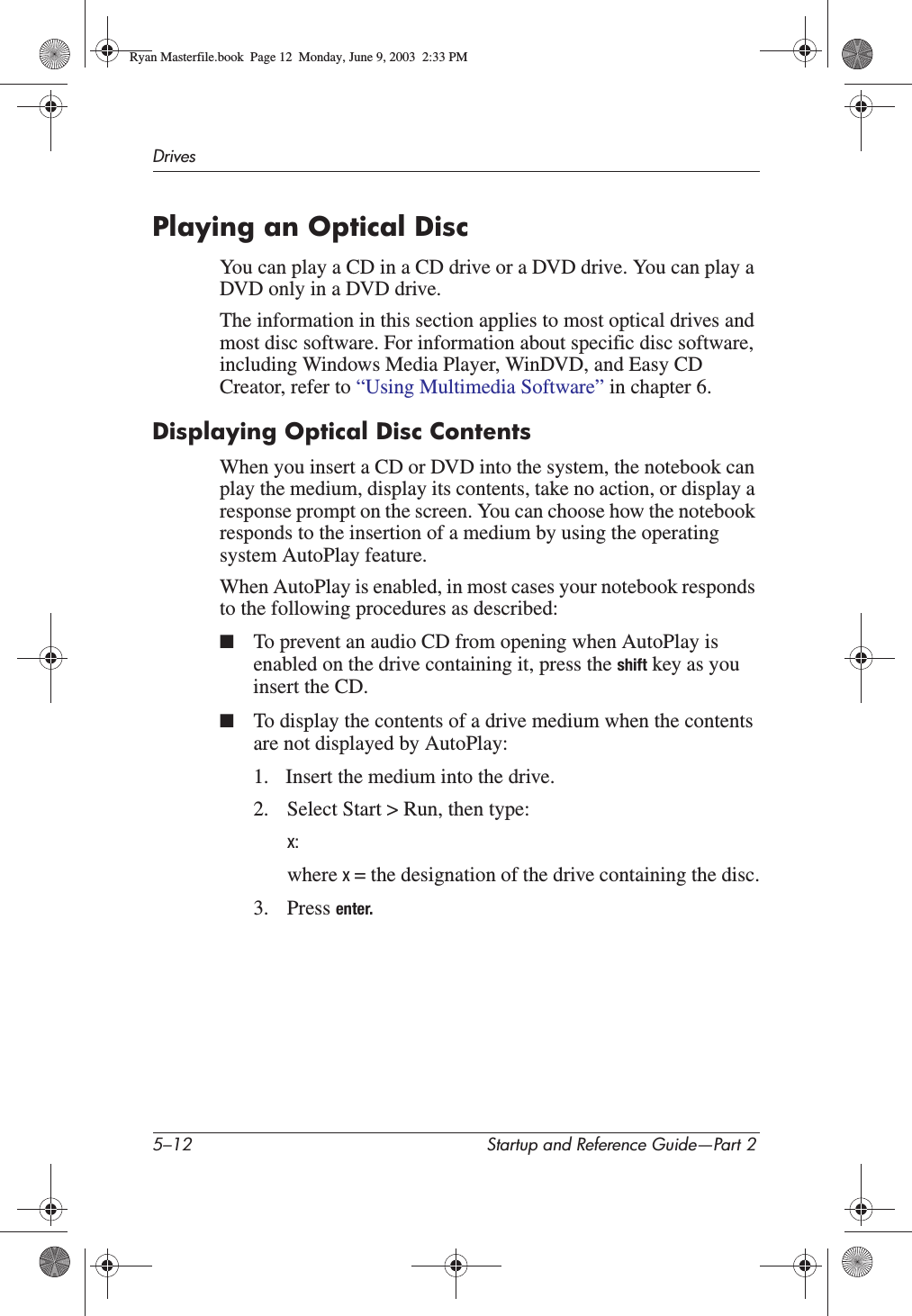 5–12 Startup and Reference Guide—Part 2DrivesPlaying an Optical DiscYou can play a CD in a CD drive or a DVD drive. You can play a DVD only in a DVD drive.The information in this section applies to most optical drives and most disc software. For information about specific disc software, including Windows Media Player, WinDVD, and Easy CD Creator, refer to “Using Multimedia Software” in chapter 6.Displaying Optical Disc ContentsWhen you insert a CD or DVD into the system, the notebook can play the medium, display its contents, take no action, or display a response prompt on the screen. You can choose how the notebook responds to the insertion of a medium by using the operating system AutoPlay feature. When AutoPlay is enabled, in most cases your notebook responds to the following procedures as described:■To prevent an audio CD from opening when AutoPlay is enabled on the drive containing it, press the shift key as you insert the CD.■To display the contents of a drive medium when the contents are not displayed by AutoPlay:1. Insert the medium into the drive.2. Select Start &gt; Run, then type:x:where x= the designation of the drive containing the disc.3. Press enter.Ryan Masterfile.book  Page 12  Monday, June 9, 2003  2:33 PM