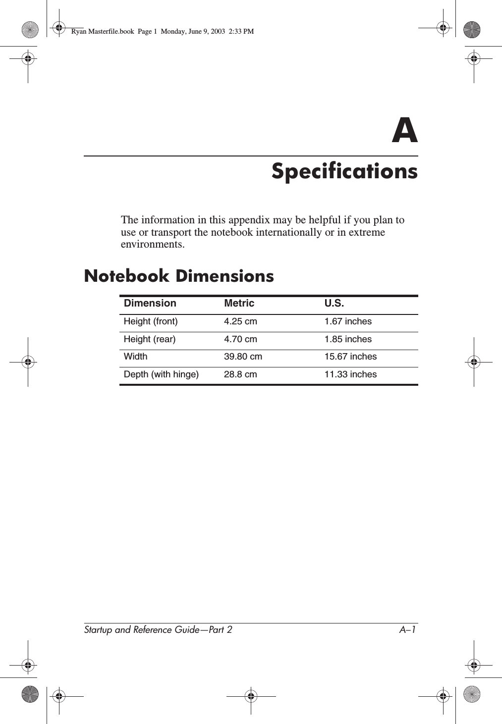 Startup and Reference Guide—Part 2 A–1ASpecificationsThe information in this appendix may be helpful if you plan to use or transport the notebook internationally or in extreme environments.Notebook DimensionsDimension Metric U.S.Height (front) 4.25 cm 1.67 inchesHeight (rear) 4.70 cm 1.85 inchesWidth 39.80 cm 15.67 inchesDepth (with hinge) 28.8 cm 11.33 inchesRyan Masterfile.book  Page 1  Monday, June 9, 2003  2:33 PM