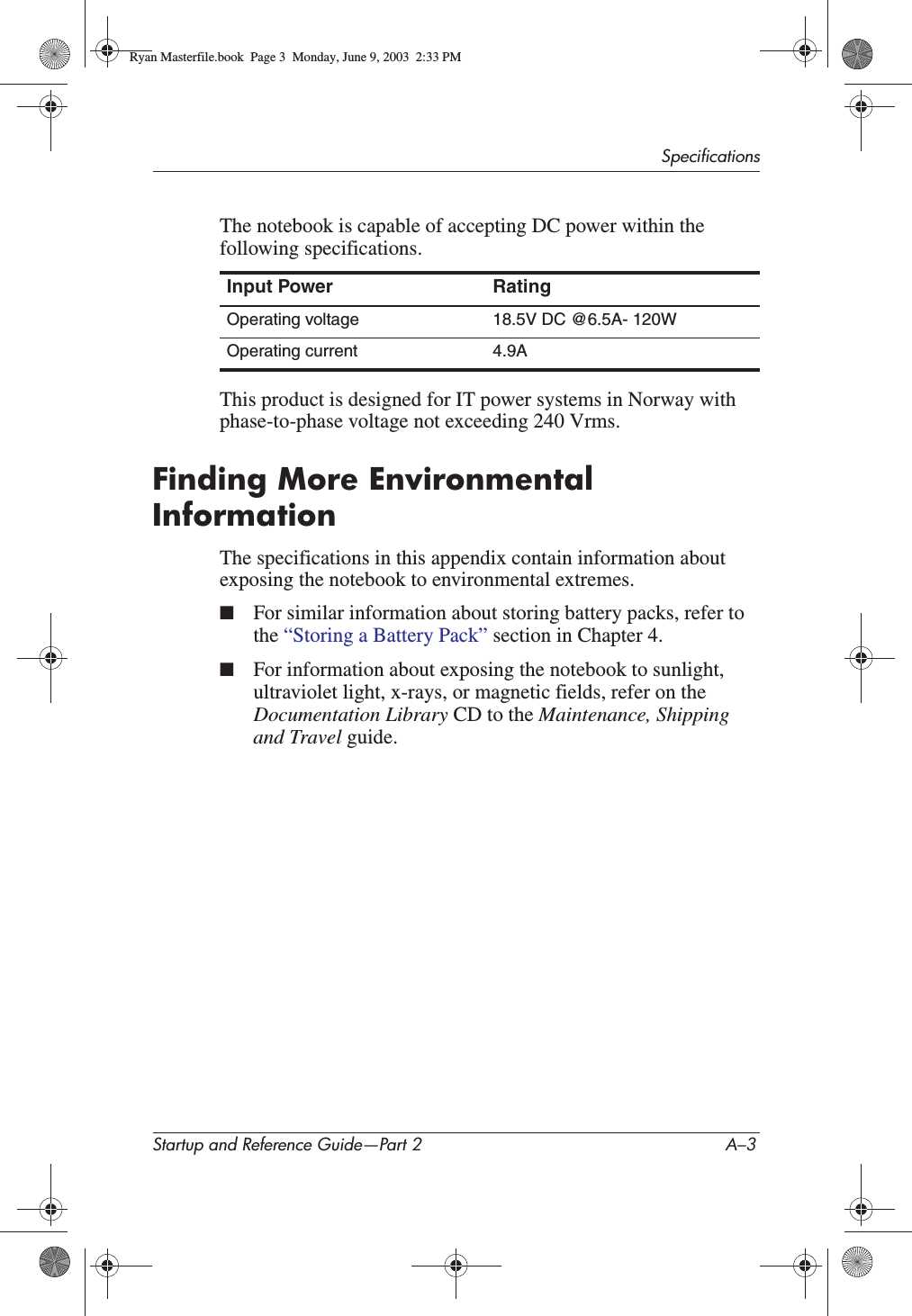 SpecificationsStartup and Reference Guide—Part 2 A–3The notebook is capable of accepting DC power within the following specifications.This product is designed for IT power systems in Norway with phase-to-phase voltage not exceeding 240 Vrms.Finding More Environmental InformationThe specifications in this appendix contain information about exposing the notebook to environmental extremes.■For similar information about storing battery packs, refer to the “Storing a Battery Pack” section in Chapter 4.■For information about exposing the notebook to sunlight, ultraviolet light, x-rays, or magnetic fields, refer on the Documentation Library CD to the Maintenance, Shipping and Travel guide.Input Power RatingOperating voltage 18.5V DC @6.5A- 120WOperating current 4.9ARyan Masterfile.book  Page 3  Monday, June 9, 2003  2:33 PM