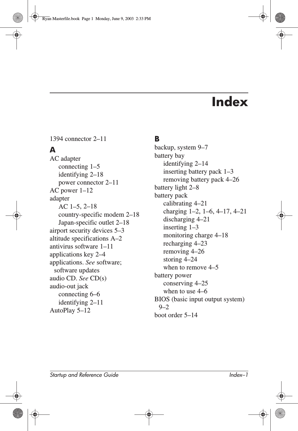 Startup and Reference Guide Index–1Index1394 connector 2–11AAC adapterconnecting 1–5identifying 2–18power connector 2–11AC power 1–12adapterAC 1–5,2–18country-specific modem 2–18Japan-specific outlet 2–18airport security devices 5–3altitude specifications A–2antivirus software 1–11applications key 2–4applications. See software;software updatesaudio CD. See CD(s)audio-out jackconnecting 6–6identifying 2–11AutoPlay 5–12Bbackup, system 9–7battery bayidentifying 2–14inserting battery pack 1–3removing battery pack 4–26battery light 2–8battery packcalibrating 4–21charging 1–2,1–6,4–17,4–21discharging 4–21inserting 1–3monitoring charge 4–18recharging 4–23removing 4–26storing 4–24when to remove 4–5battery powerconserving 4–25when to use 4–6BIOS (basic input output system)9–2boot order 5–14Ryan Masterfile.book  Page 1  Monday, June 9, 2003  2:33 PM