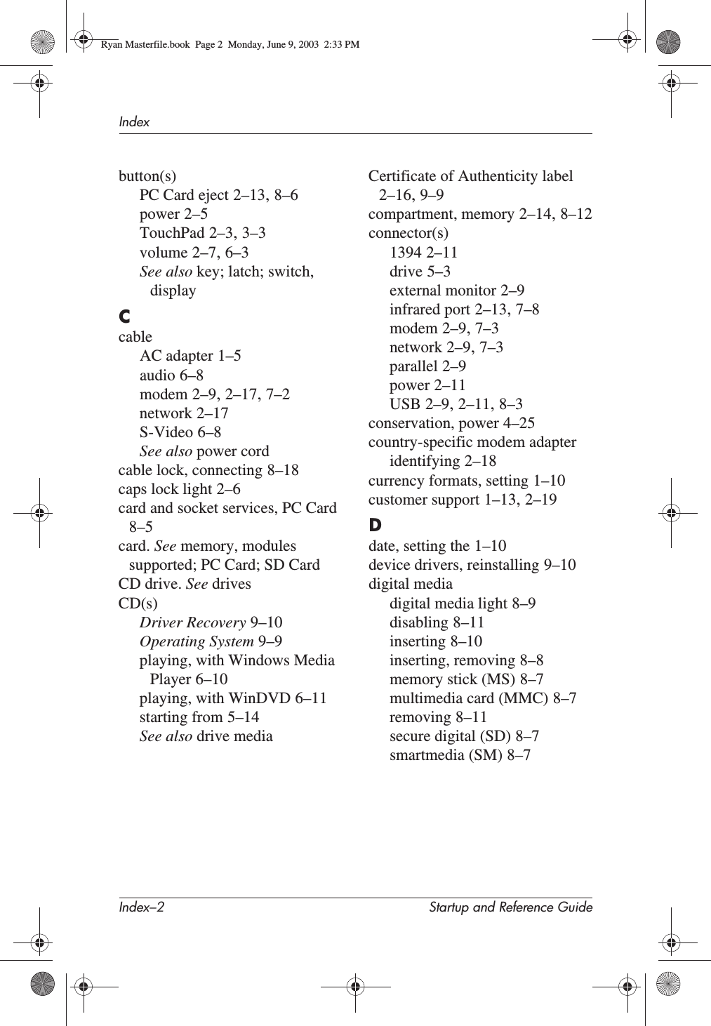 Index–2 Startup and Reference GuideIndexbutton(s)PC Card eject 2–13,8–6power 2–5TouchPad 2–3,3–3volume 2–7,6–3See also key; latch; switch, displayCcableAC adapter 1–5audio 6–8modem 2–9,2–17,7–2network 2–17S-Video 6–8See also power cordcable lock, connecting 8–18caps lock light 2–6card and socket services, PC Card8–5card. See memory, modules supported; PC Card; SD CardCD drive. See drivesCD(s)Driver Recovery 9–10Operating System 9–9playing, with Windows Media Player 6–10playing, with WinDVD 6–11starting from 5–14See also drive mediaCertificate of Authenticity label2–16,9–9compartment, memory 2–14,8–12connector(s)1394 2–11drive 5–3external monitor 2–9infrared port 2–13,7–8modem 2–9,7–3network 2–9,7–3parallel 2–9power 2–11USB 2–9,2–11,8–3conservation, power 4–25country-specific modem adapteridentifying 2–18currency formats, setting 1–10customer support 1–13,2–19Ddate, setting the 1–10device drivers, reinstalling 9–10digital mediadigital media light 8–9disabling 8–11inserting 8–10inserting, removing 8–8memory stick (MS) 8–7multimedia card (MMC) 8–7removing 8–11secure digital (SD) 8–7smartmedia (SM) 8–7Ryan Masterfile.book  Page 2  Monday, June 9, 2003  2:33 PM