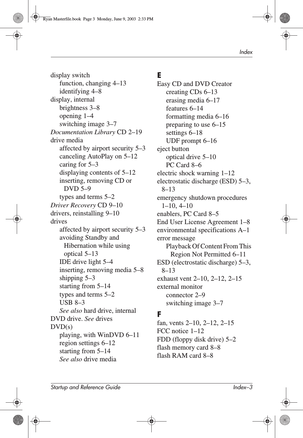 IndexStartup and Reference Guide Index–3display switchfunction, changing 4–13identifying 4–8display, internalbrightness 3–8opening 1–4switching image 3–7Documentation Library CD 2–19drive mediaaffected by airport security 5–3canceling AutoPlay on 5–12caring for 5–3displaying contents of 5–12inserting, removing CD or DVD 5–9types and terms 5–2Driver Recovery CD 9–10drivers, reinstalling 9–10drivesaffected by airport security 5–3avoiding Standby and Hibernation while using optical 5–13IDE drive light 5–4inserting, removing media 5–8shipping 5–3starting from 5–14types and terms 5–2USB 8–3See also hard drive, internalDVD drive. See drivesDVD(s)playing, with WinDVD 6–11region settings 6–12starting from 5–14See also drive mediaEEasy CD and DVD Creatorcreating CDs 6–13erasing media 6–17features 6–14formatting media 6–16preparing to use 6–15settings 6–18UDF prompt 6–16eject buttonoptical drive 5–10PC Card 8–6electric shock warning 1–12electrostatic discharge (ESD) 5–3,8–13emergency shutdown procedures1–10,4–10enablers, PC Card 8–5End User License Agreement 1–8environmental specifications A–1error messagePlayback Of Content From This Region Not Permitted 6–11ESD (electrostatic discharge) 5–3,8–13exhaust vent 2–10,2–12,2–15external monitorconnector 2–9switching image 3–7Ffan, vents 2–10,2–12,2–15FCC notice 1–12FDD (floppy disk drive) 5–2flash memory card 8–8flash RAM card 8–8Ryan Masterfile.book  Page 3  Monday, June 9, 2003  2:33 PM