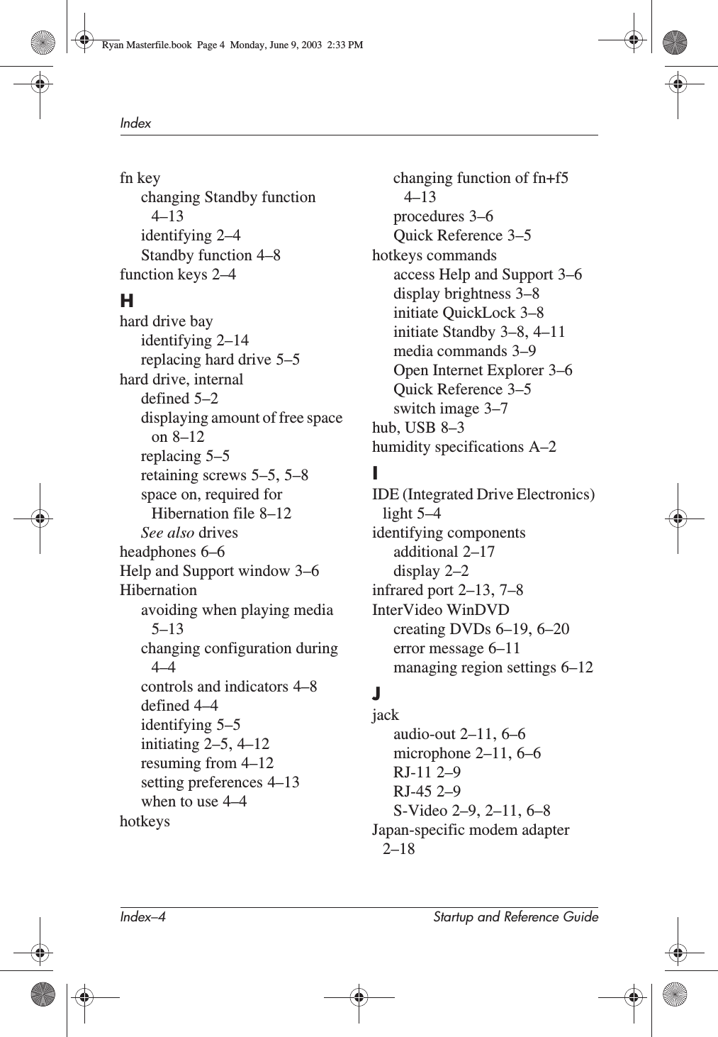 Index–4 Startup and Reference GuideIndexfn keychanging Standby function4–13identifying 2–4Standby function 4–8function keys 2–4Hhard drive bayidentifying 2–14replacing hard drive 5–5hard drive, internaldefined 5–2displaying amount of free space on 8–12replacing 5–5retaining screws 5–5,5–8space on, required for Hibernation file 8–12See also drivesheadphones 6–6Help and Support window 3–6Hibernationavoiding when playing media5–13changing configuration during4–4controls and indicators 4–8defined 4–4identifying 5–5initiating 2–5,4–12resuming from 4–12setting preferences 4–13when to use 4–4hotkeyschanging function of fn+f54–13procedures 3–6Quick Reference 3–5hotkeys commandsaccess Help and Support 3–6display brightness 3–8initiate QuickLock 3–8initiate Standby 3–8,4–11media commands 3–9Open Internet Explorer 3–6Quick Reference 3–5switch image 3–7hub, USB 8–3humidity specifications A–2IIDE (Integrated Drive Electronics) light 5–4identifying componentsadditional 2–17display 2–2infrared port 2–13,7–8InterVideo WinDVDcreating DVDs 6–19,6–20error message 6–11managing region settings 6–12Jjackaudio-out 2–11,6–6microphone 2–11,6–6RJ-11 2–9RJ-45 2–9S-Video 2–9,2–11,6–8Japan-specific modem adapter2–18Ryan Masterfile.book  Page 4  Monday, June 9, 2003  2:33 PM