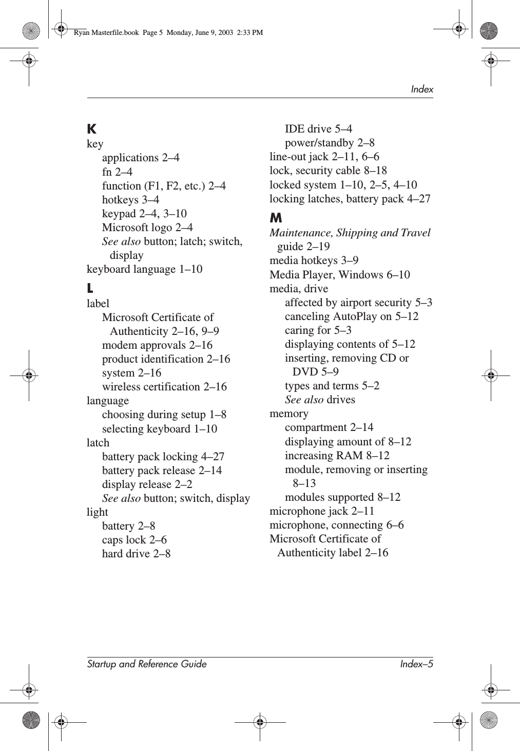 IndexStartup and Reference Guide Index–5Kkeyapplications 2–4fn 2–4function (F1, F2, etc.) 2–4hotkeys 3–4keypad 2–4,3–10Microsoft logo 2–4See also button; latch; switch, displaykeyboard language 1–10LlabelMicrosoft Certificate of Authenticity 2–16,9–9modem approvals 2–16product identification 2–16system 2–16wireless certification 2–16languagechoosing during setup 1–8selecting keyboard 1–10latchbattery pack locking 4–27battery pack release 2–14display release 2–2See also button; switch, displaylightbattery 2–8caps lock 2–6hard drive 2–8IDE drive 5–4power/standby 2–8line-out jack 2–11,6–6lock, security cable 8–18locked system 1–10,2–5,4–10locking latches, battery pack 4–27MMaintenance, Shipping and Travel guide 2–19media hotkeys 3–9Media Player, Windows 6–10media, driveaffected by airport security 5–3canceling AutoPlay on 5–12caring for 5–3displaying contents of 5–12inserting, removing CD or DVD 5–9types and terms 5–2See also drivesmemorycompartment 2–14displaying amount of 8–12increasing RAM 8–12module, removing or inserting8–13modules supported 8–12microphone jack 2–11microphone, connecting 6–6Microsoft Certificate of Authenticity label 2–16Ryan Masterfile.book  Page 5  Monday, June 9, 2003  2:33 PM