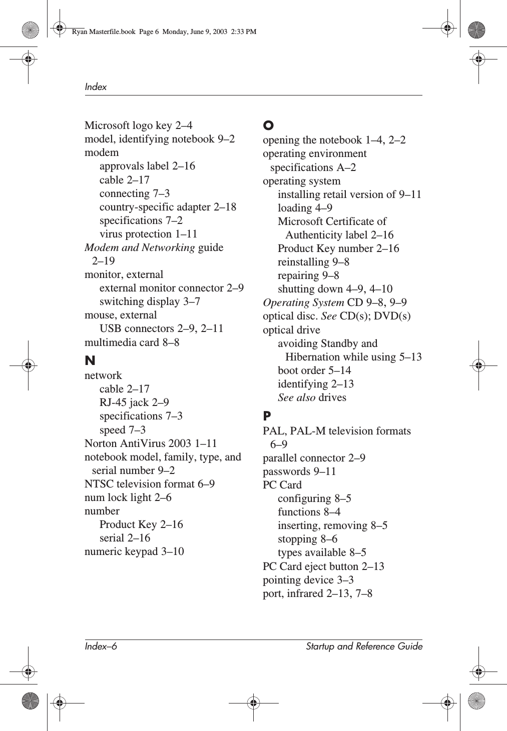 Index–6 Startup and Reference GuideIndexMicrosoft logo key 2–4model, identifying notebook 9–2modemapprovals label 2–16cable 2–17connecting 7–3country-specific adapter 2–18specifications 7–2virus protection 1–11Modem and Networking guide2–19monitor, externalexternal monitor connector 2–9switching display 3–7mouse, externalUSB connectors 2–9,2–11multimedia card 8–8Nnetworkcable 2–17RJ-45 jack 2–9specifications 7–3speed 7–3Norton AntiVirus 2003 1–11notebook model, family, type, and serial number 9–2NTSC television format 6–9num lock light 2–6numberProduct Key 2–16serial 2–16numeric keypad 3–10Oopening the notebook 1–4,2–2operating environment specifications A–2operating systeminstalling retail version of 9–11loading 4–9Microsoft Certificate of Authenticity label 2–16Product Key number 2–16reinstalling 9–8repairing 9–8shutting down 4–9,4–10Operating System CD 9–8,9–9optical disc. See CD(s); DVD(s)optical driveavoiding Standby and Hibernation while using 5–13boot order 5–14identifying 2–13See also drivesPPAL, PAL-M television formats6–9parallel connector 2–9passwords 9–11PC Cardconfiguring 8–5functions 8–4inserting, removing 8–5stopping 8–6types available 8–5PC Card eject button 2–13pointing device 3–3port, infrared 2–13,7–8Ryan Masterfile.book  Page 6  Monday, June 9, 2003  2:33 PM