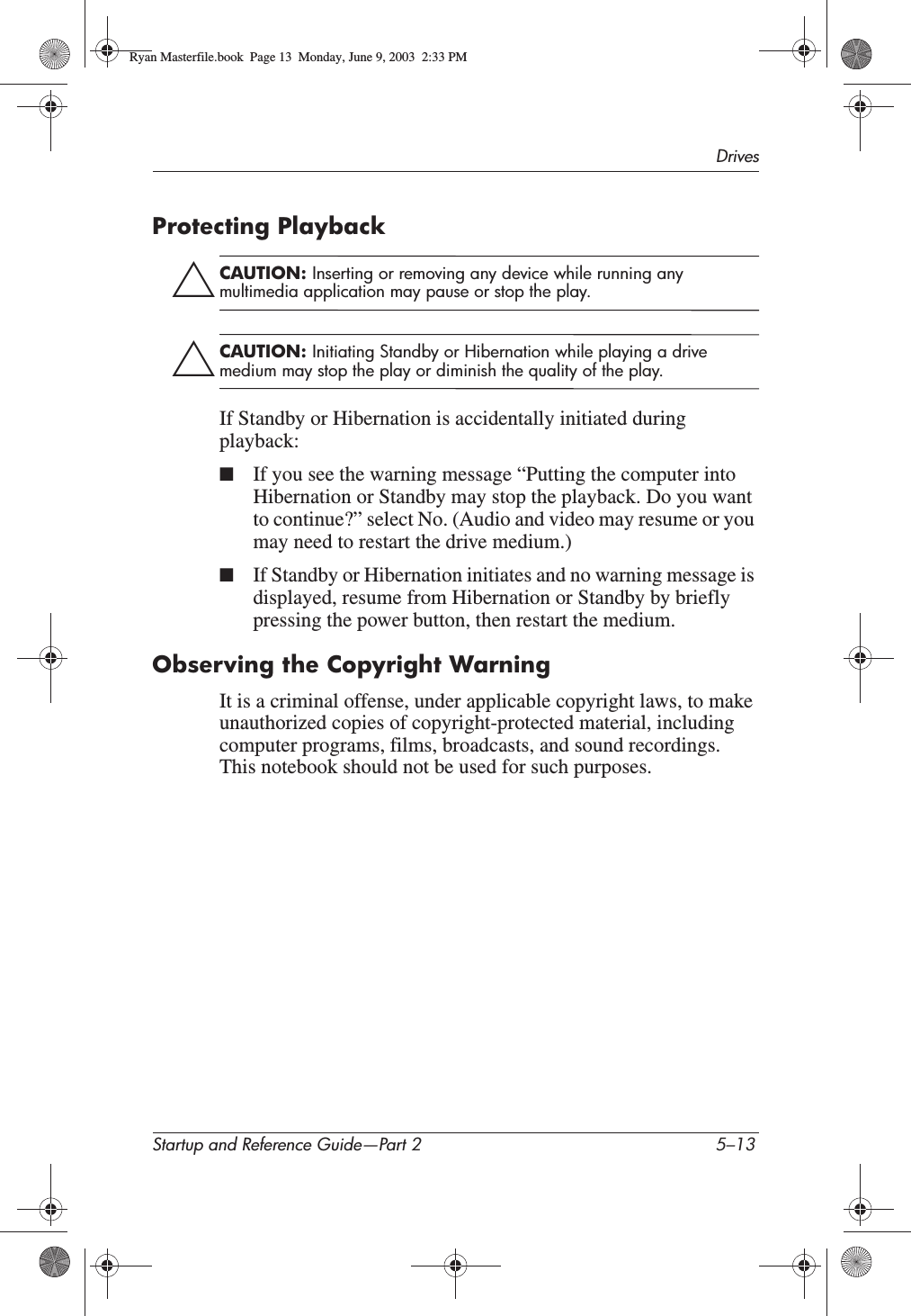 DrivesStartup and Reference Guide—Part 2 5–13Protecting PlaybackÄCAUTION: Inserting or removing any device while running any multimedia application may pause or stop the play.ÄCAUTION: Initiating Standby or Hibernation while playing a drive medium may stop the play or diminish the quality of the play.If Standby or Hibernation is accidentally initiated during playback:■If you see the warning message “Putting the computer into Hibernation or Standby may stop the playback. Do you want to continue?” select No. (Audio and video may resume or you may need to restart the drive medium.)■If Standby or Hibernation initiates and no warning message is displayed, resume from Hibernation or Standby by briefly pressing the power button, then restart the medium.Observing the Copyright WarningIt is a criminal offense, under applicable copyright laws, to make unauthorized copies of copyright-protected material, including computer programs, films, broadcasts, and sound recordings. This notebook should not be used for such purposes.Ryan Masterfile.book  Page 13  Monday, June 9, 2003  2:33 PM